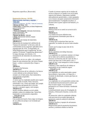Requisitos específicos. [Reservado]
Reglamentos (Normas - 29 CFR)
Operaciones marinas y equipo. -
1926,605
Reglamentos (Normas - 29 CFR) - Tabla de Contenidos
• Número de Parte: 1926
• Parte Título: La Seguridad y la Salud Reglamento
para la Construcción
• Subparte: O
• Título de la Subparte: Vehículos Automotores,
equipo mecanizado, y las
operaciones marinas
• Número de Norma: 1926.605
• Título: Operaciones marinas y equipo.
1926,605 (a)
Operaciones de manejo de materiales.
1926,605 (a) (1)
Operaciones de montaje de la definición de
"manejo de materiales" se llevará a cabo de
conformidad con los requisitos aplicables de la
segunda parte de 1918, "la Seguridad y la
Salud Reglamento para Longshoring" de este
capítulo. El término "longshoring operaciones":
la carga, descarga, movimiento, o la
manipulación de materiales de construcción,
equipo y
suministros, etc en, en, sobre, o de cualquier
buque de una estructura fija o de tierra a buque,
buque - a-shore o estructura fija o buque a
buque.
1926,605 (b)
El acceso a las barcazas.
1926,605 (b) (1)
Rampas de acceso de los vehículos a los barcos
o entre deberán ser de suficiente fuerza,
siempre con el lado juntas, bien mantenido y
correctamente asegurados.
1926,605 (b) (2)
A menos que los empleados pueden paso seguro
hacia o desde el muelle, flotar, barcazas,
remolcador o río, o bien una rampa, que cumple
los requisitos del párrafo (b) (1) de esta
sección, o un paseo seguro, será siempre.
1926,605 (b) (3)
Jacob's escaleras deberán ser de la doble
peldaño o plano de rodadura tipo. Serán bien
mantenido y correctamente asegurados.
.. 1926,605 (b) (4)
1926,605 (b) (4)
Una escalera de Jacob o bien colgar sin holgura
de sus cables de anclaje o ser levantado por
completo.
1926,605 (b) (5)
Cuando el extremo superior de los medios de
acceso se basa en o se quede a ras con la parte
superior del baluarte, importantes medidas
adecuadamente garantizados, y están equipados
con al menos una parte sustancial de ferrocarril
aproximadamente 33 pulgadas de altura, se
prestará entre la parte superior del baluarte y la
cubierta.
1926,605 (b) (6)
Obstrucciones no se sentó en oa través de la
pasarela.
1926,605 (b) (7)
Los medios de acceso deberán estar
suficientemente iluminados para toda su
longitud.
1926,605 (b) (8)
A menos que la estructura hace que sea
imposible, los medios de acceso serán situados
de
manera que la carga no pase más de los
empleados.
1926,605 (c)
De las superficies de trabajo barcazas.
1926,605 (c) (1)
Los empleados no se permite caminar a lo largo
de los lados de la cubierta encendedores o
barcazas con brazolas más de 5 pies de alto, a
menos que haya una 3-claro paseo a pie, o
coger un tren, o una manguera es tensa siempre.
1926,605 (c) (2)
Cubiertas y otras superficies de trabajo se
mantendrán en una condición segura.
.. 1926,605 (c) (3)
1926,605 (c) (3)
Los empleados no serán autorizados a pasar
hacia delante y hacia atrás, a lo largo de, o
alrededor de deckloads, a menos que haya un
paso seguro.
1926,605 (c) (4)
Los empleados no se les permitirá caminar más
de deckloads brazola ferrocarril a menos que
haya un paso seguro. Si es necesario
permanecer en el fuera de borda o intraborda
borde de
la deckload donde menos de 24 pulgadas de
baluarte, el ferrocarril, brazola, o existe otro
tipo
de protección, todos los empleados deberán
estar provistos de un medio adecuado de
protección contra la caída de la deckload.
1926,605 (d)
Primeros auxilios y equipos de salvamento.
1926,605 (d) (1)
Disposiciones para la prestación de primeros
auxilios y asistencia médica se hará de
 