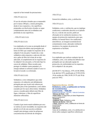 especial se han tomado las precauciones:
1926,353 (d) (1) (i)
El uso de solventes clorados que se mantendrá
por lo menos 200 pies, a menos protegidos,
desde el arco expuestos, y las superficies
preparadas con disolventes clorados se seque
completamente antes de la soldadura está
permitida en esas superficies.
.. 1926,353 (d) (1) (ii)
1926,353 (d) (1) (ii)
Los empleados en la zona no protegida desde el
arco de detección deben estar protegidos por
lentes de filtro que cumple los requisitos de la
subparte E de esta parte. Cuando dos o más
soldadores están expuestas a cada uno del otro
arco, gafas de filtro de la lente de un tipo
adecuado, el cumplimiento de los requisitos de
la subparte E de esta parte, se llevarán bajo los
cascos de soldadura. Mano escudos para
proteger el soldador contra parpadea y la
energía radiante se utilizará cuando el casco es
levantó el escudo o es eliminado.
1926,353 (d) (1) (iii)
Soldadores y otros trabajadores que están
expuestos a la radiación será debidamente
protegida para que la piel está cubierta por
completo para evitar quemaduras y otros daños
causados por los rayos ultravioletas. Soldadura
cascos y escudos parte deberá estar libre de
fugas y aberturas, y libre de superficies
altamente reflectantes.
1926,353 (d) (1) (iv)
Cuando el gas inerte-metal-soldadura por arco
se realiza en acero inoxidable, los requisitos del
párrafo (c) (2) de esta sección se deberán
cumplir para proteger contra las peligrosas
concentraciones de dióxido de nitrógeno.
1926.353 (e)
General de soldadura, corte, y calefacción.
1926.353 (e) (1)
Soldadura, corte, y calefacción, que no implique
condiciones o materiales descritos en el párrafo
(b), (c), o (d) de esta sección, podrá ser
efectuada sin la ventilación mecánica o los
equipos de protección respiratoria, pero que,
debido a la inusual física o las condiciones
atmosféricas, un inseguro acumulación de
contaminantes existe, adecuada ventilación
mecánica o los equipos de protección
respiratoria se facilitará.
1926.353 (e) (2)
Los empleados que realicen cualquier tipo de
soldadura, corte, o de calefacción deberán estar
protegidos por ojo adecuado equipo de
protección, de conformidad con los requisitos
de la subparte E de esta parte.
[44 FR 8577, 9 de febrero, 1979; 44 FR 20940,
6 de abril de 1979, modificada en 55 FR 42328,
18 de octubre de 1990; 58 FR 35179, del 30 de
junio de 1993]
Reglamentos (Normas - 29 CFR)
Soldadura, corte, y calefacción en forma
de revestimientos
conservante. - 1926,354
Reglamentos (Normas - 29 CFR) - Tabla de Contenidos
• Número de Parte: 1.926
• Parte Título: La Seguridad y la Salud Reglamento
para la Construcción
• Subparte: J
• Subparte Título: Soldadura y corte
• Número de Norma: 1926.354
• Título: Soldadura, corte, y calefacción en forma de
revestimientos
conservante.
1926,354 (a)
Antes de la soldadura, corte, o la calefacción se
inició sobre cualquier superficie cubierta por
 
