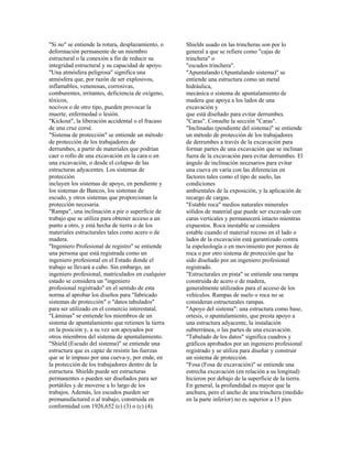 "Si no" se entiende la rotura, desplazamiento, o
deformación permanente de un miembro
estructural o la conexión a fin de reducir su
integridad estructural y su capacidad de apoyo.
"Una atmósfera peligrosa" significa una
atmósfera que, por razón de ser explosivos,
inflamables, venenosas, corrosivas,
comburentes, irritantes, deficiencia de oxígeno,
tóxicos,
nocivos o de otro tipo, pueden provocar la
muerte, enfermedad o lesión.
"Kickout", la liberación accidental o el fracaso
de una cruz corsé.
"Sistema de protección" se entiende un método
de protección de los trabajadores de
derrumbes, a partir de materiales que podrían
caer o rollo de una excavación en la cara o en
una excavación, o desde el colapso de las
estructuras adyacentes. Los sistemas de
protección
incluyen los sistemas de apoyo, en pendiente y
los sistemas de Bancos, los sistemas de
escudo, y otros sistemas que proporcionan la
protección necesaria.
"Rampa", una inclinación a pie o superficie de
trabajo que se utiliza para obtener acceso a un
punto a otro, y está hecha de tierra o de los
materiales estructurales tales como acero o de
madera.
"Ingeniero Profesional de registro" se entiende
una persona que está registrada como un
ingeniero profesional en el Estado donde el
trabajo se llevará a cabo. Sin embargo, un
ingeniero profesional, matriculados en cualquier
estado se considera un "ingeniero
profesional registrado" en el sentido de esta
norma al aprobar los diseños para "fabricado
sistemas de protección" o "datos tabulados"
para ser utilizado en el comercio interestatal.
"Láminas" se entiende los miembros de un
sistema de apuntalamiento que retienen la tierra
en la posición y, a su vez son apoyados por
otros miembros del sistema de apuntalamiento.
"Shield (Escudo del sistema)" se entiende una
estructura que es capaz de resistir las fuerzas
que se le impuso por una cueva-y, por ende, en
la protección de los trabajadores dentro de la
estructura. Shields puede ser estructuras
permanentes o pueden ser diseñados para ser
portátiles y de moverse a lo largo de los
trabajos. Además, los escudos pueden ser
premanufactured o al trabajo, construida en
conformidad con 1926,652 (c) (3) o (c) (4).
Shields usado en las trincheras son por lo
general a que se refiere como "cajas de
trinchera" o
"escudos trinchera".
"Apuntalando (Apuntalando sistema)" se
entiende una estructura como un metal
hidráulica,
mecánica o sistema de apuntalamiento de
madera que apoya a los lados de una
excavación y
que está diseñado para evitar derrumbes.
"Caras". Consulte la sección "Caras".
"Inclinadas (pendiente del sistema)" se entiende
un método de protección de los trabajadores
de derrumbes a través de la excavación para
formar partes de una excavación que se inclinan
fuera de la excavación para evitar derrumbes. El
ángulo de inclinación necesarios para evitar
una cueva en varía con las diferencias en
factores tales como el tipo de suelo, las
condiciones
ambientales de la exposición, y la aplicación de
recargo de cargas.
"Estable roca" medios naturales minerales
sólidos de material que puede ser excavado con
caras verticales y permanecerá intacto mientras
expuestos. Roca inestable se considera
estable cuando el material rocoso en el lado o
lados de la excavación está garantizado contra
la espeleología o en movimiento por pernos de
roca o por otro sistema de protección que ha
sido diseñado por un ingeniero profesional
registrado.
"Estructurales en pista" se entiende una rampa
construida de acero o de madera,
generalmente utilizados para el acceso de los
vehículos. Rampas de suelo o roca no se
consideran estructurales rampas.
"Apoyo del sistema": una estructura como base,
ortesis, o apuntalamiento, que presta apoyo a
una estructura adyacente, la instalación
subterránea, o las partes de una excavación.
"Tabulado de los datos" significa cuadros y
gráficos aprobados por un ingeniero profesional
registrado y se utiliza para diseñar y construir
un sistema de protección.
"Fosa (Fosa de excavación)" se entiende una
estrecha excavación (en relación a su longitud)
hicieron por debajo de la superficie de la tierra.
En general, la profundidad es mayor que la
anchura, pero el ancho de una trinchera (medido
en la parte inferior) no es superior a 15 pies
 