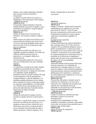 Grapas u otros medios apropiados utilizados
para conectar la pista los miembros
estructurales
se adjunta a la parte inferior de la pista o se
adjuntarán en una manera para evitar tropezar.
.. 1926,651 (c) (1) (v)
1926,651 (c) (1) (v)
Estructurales rampas utilizadas en lugar de
medidas deberán ir provistos de grapas u otros
tratamientos de superficie o la parte superior
para evitar resbalones.
1926,651 (c) (2)
Medios de salida de las excavaciones de
trincheras. Una escalera, escaleras, rampas u
otros
medios seguros de salida estará ubicada en las
excavaciones de trincheras que son de 4 pies
(1,22 m) o más de profundidad a fin de que no
más de 25 pies (7,62 m), de lateral de viaje
para los empleados.
1926,651 (d)
La exposición al tráfico de vehículos. Los
empleados expuestos al público en el tráfico de
vehículos deberán estar provistos de
dispositivos, y se desgaste, chalecos de
advertencia o de
otro tipo adecuadas prendas de vestir con la
marca o de reflectorized o de alta visibilidad
material.
1926.651 (e)
La exposición a la caída de las cargas. Ningún
empleado será permitido bajo las cargas a
cargo de la elevación o el equipo de excavación.
Los empleados estarán obligados a
permanecer lejos de cualquier vehículo de carga
y la descarga para evitar ser golpeado por
cualquier derrame o caída de materiales. Los
operadores podrán permanecer en las cabinas
de los vehículos de carga y la descarga cuando
los vehículos están equipados, de conformidad
con 1926.601 (b) (6), para proporcionar una
protección adecuada para el operador durante
operaciones de carga y descarga.
.. 1926,651 (f)
1926.651 (f)
Sistema de alerta para los equipos móviles.
Cuando los equipos móviles se utiliza junto a
una
excavación, o cuando dicho equipo es necesario
acercarse a la orilla de una excavación, y el
operador no tiene un claro y directo de ver el
borde de la excavación, un sistema de alerta
que se utilizarán como barricadas de mano o
señales mecánicas, o dejar de registros. Si es
posible, el grado debe ser fuera de la
excavación.
1926.651 (g)
Atmósferas peligrosas --
1926.651 (g) (1)
Pruebas y controles. Además de los requisitos
establecidos en las subpartes D y E de esta
parte (29 CFR 1926.50 - 1926,107) para
prevenir la exposición a niveles nocivos de los
contaminantes atmosféricos y para asegurar
condiciones atmosféricas aceptables, se
aplicarán
las disposiciones siguientes:
1926.651 (g) (1) (i)
Cuando la deficiencia de oxígeno (atmósferas
que contengan menos de 19,5 por ciento de
oxígeno) o de una atmósfera peligrosa existe o
podría razonablemente se espera que existan,
por ejemplo en las excavaciones en las zonas de
vertedero o excavaciones en las zonas donde
las sustancias peligrosas se almacenan cerca, la
atmósfera en la excavación se empleados a
prueba antes de entrar en las excavaciones más
de 4 pies (1,22 m) en profundidad.
1926.651 (g) (1) (ii)
Adecuados deberán tomarse precauciones para
evitar la exposición a los empleados de
atmósferas que contengan menos de 19,5 por
ciento de oxígeno y otras atmósferas peligrosas.
Estas precauciones incluyen la prestación de la
debida protección respiratoria o ventilación,
de conformidad con las subpartes D y E de esta
parte, respectivamente.
1926.651 (g) (1) (iii)
Precauciones adecuadas se tomarán como el
suministro de ventilación, a fin de evitar la
exposición a los empleados una atmósfera que
contiene una concentración de un gas
inflamable en más del 20 por ciento del límite
inferior de inflamabilidad del gas.
.. 1926,651 (g) (1) (iv)
1926.651 (g) (1) (iv)
Cuando se utilizan los controles que están
destinadas a reducir el nivel de las
concentraciones
atmosféricas de contaminantes a niveles
aceptables, las pruebas se llevarán a cabo tantas
veces como sea necesario para garantizar que el
ambiente sigue siendo seguro.
1926.651 (g) (2)
Equipo de rescate de emergencia.
1926.651 (g) (2) (i)
 