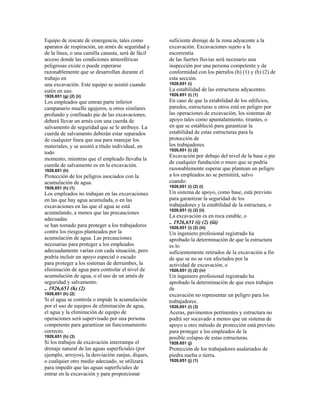 Equipo de rescate de emergencia, tales como
aparatos de respiración, un arnés de seguridad y
de la línea, o una camilla canasta, será de fácil
acceso donde las condiciones atmosféricas
peligrosas existe o puede esperarse
razonablemente que se desarrollan durante el
trabajo en
una excavación. Este equipo se asistió cuando
estén en uso.
1926.651 (g) (2) (ii)
Los empleados que entran parte inferior
campanario muelle agujeros, u otros similares
profundo y confinado pie de las excavaciones,
deberá llevar un arnés con una cuerda de
salvamento de seguridad que se le atribuye. La
cuerda de salvamento deberán estar separados
de cualquier línea que usa para manejar los
materiales, y se asistió a título individual, en
todo
momento, mientras que el empleado llevaba la
cuerda de salvamento es en la excavación.
1926,651 (h)
Protección de los peligros asociados con la
acumulación de agua.
1926,651 (h) (1)
Los empleados no trabajan en las excavaciones
en las que hay agua acumulada, o en las
excavaciones en las que el agua se está
acumulando, a menos que las precauciones
adecuadas
se han tomado para proteger a los trabajadores
contra los riesgos planteados por la
acumulación de agua. Las precauciones
necesarias para proteger a los empleados
adecuadamente varían con cada situación, pero
podría incluir un apoyo especial o escudo
para proteger a los sistemas de derrumbes, la
eliminación de agua para controlar el nivel de
acumulación de agua, o el uso de un arnés de
seguridad y salvamento.
.. 1926,651 (h) (2)
1926,651 (h) (2)
Si el agua se controla o impide la acumulación
por el uso de equipos de eliminación de agua,
el agua y la eliminación de equipo de
operaciones será supervisado por una persona
competente para garantizar un funcionamiento
correcto.
1926,651 (h) (3)
Si los trabajos de excavación interrumpe el
drenaje natural de las aguas superficiales (por
ejemplo, arroyos), la desviación zanjas, diques,
o cualquier otro medio adecuado, se utilizará
para impedir que las aguas superficiales de
entrar en la excavación y para proporcionar
suficiente drenaje de la zona adyacente a la
excavación. Excavaciones sujeto a la
escorrentía
de las fuertes lluvias será necesario una
inspección por una persona competente y de
conformidad con los párrafos (h) (1) y (h) (2) de
esta sección.
1926,651 (i)
La estabilidad de las estructuras adyacentes.
1926,651 (i) (1)
En caso de que la estabilidad de los edificios,
paredes, estructuras u otros está en peligro por
las operaciones de excavación, los sistemas de
apoyo tales como apuntalamiento, tirantes, o
en que se estableció para garantizar la
estabilidad de estas estructuras para la
protección de
los trabajadores.
1926,651 (i) (2)
Excavación por debajo del nivel de la base o pie
de cualquier fundación o muro que se podría
razonablemente esperar que plantean un peligro
a los empleados no se permitirá, salvo
cuando:
1926,651 (i) (2) (i)
Un sistema de apoyo, como base, está previsto
para garantizar la seguridad de los
trabajadores y la estabilidad de la estructura, o
1926,651 (i) (2) (ii)
La excavación es en roca estable, o
.. 1926,651 (i) (2) (iii)
1926,651 (i) (2) (iii)
Un ingeniero profesional registrado ha
aprobado la determinación de que la estructura
es lo
suficientemente retirados de la excavación a fin
de que se no se ven afectados por la
actividad de excavación, o
1926,651 (i) (2) (iv)
Un ingeniero profesional registrado ha
aprobado la determinación de que esos trabajos
de
excavación no representar un peligro para los
trabajadores.
1926,651 (i) (3)
Aceras, pavimentos pertinentes y estructura no
podrá ser socavado a menos que un sistema de
apoyo u otro método de protección está previsto
para proteger a los empleados de la
posible colapso de estas estructuras.
1926.651 (j)
Protección de los trabajadores asalariados de
piedra suelta o tierra.
1926,651 (j) (1)
 