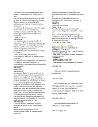 Una protección adecuada será siempre para
proteger a los empleados de piedra suelta o
tierra
que podría representar un peligro por la caída
de material rodante o de una excavación cara.
Dicha protección se compondrá de la
ampliación para eliminar el material suelto,
instalación
de barricadas de protección a intervalos según
sea necesario en la cara para detener y
contener la caída de material, o por otros
medios que proporcionen una protección
equivalente.
.. 1926,651 (j) (2)
1926.651 (j) (2)
Los empleados deben estar protegidos de
excavación o de otros materiales o equipos que
puedan representar un peligro por la caída de
rodadura o en las excavaciones. Protección
correrá a cargo de la colocación y
mantenimiento de dichos materiales o equipos
de al menos
2 pies (.61 m) desde el borde de las
excavaciones, o por el uso de dispositivos de
retención
que son suficientes para impedir que materiales
o equipos de la caída de rodadura o en
excavaciones, o por una combinación de ambos
si es necesario.
1926.651 (k)
Inspecciones.
1926.651 (k) (1)
Inspecciones diarias de las excavaciones, las
zonas adyacentes, y sistemas de protección se
realizará por una persona competente para
pruebas de una situación que podría resultar en
posibles derrumbes, las indicaciones de fracaso
de los sistemas de protección, atmósferas
peligrosas, u otras condiciones peligrosas. Una
inspección se llevará a cabo por la persona
competente antes del comienzo de los trabajos,
según sea necesario y todo el cambio. Las
inspecciones se harán también después de cada
tormenta o de otro tipo de peligro cada vez
mayor incidencia. Estas inspecciones sólo se
requieren cuando los empleados de exposición
puede ser razonablemente previsto.
1926.651 (k) (2)
Cuando la persona competente encuentra
elementos de prueba de una situación que
podría
resultar en una posible cueva-en, las
indicaciones de fracaso de los sistemas de
protección,
atmósferas peligrosas, u otras condiciones
peligrosas, expuestos los empleados se retirarán
de
la zona de peligro hasta las precauciones
necesarias se han tomado para garantizar su
seguridad.
1926,651 (l)
Protección contra caídas.
1926,651 (l) (1)
Pasarelas se facilitará que los empleados o
equipos están obligados o autorizados a cruzar
las
excavaciones. Barandas de protección que
cumplan con 1926,502 (b) se facilitará pasillos
donde son de 6 pies (1.8 m) o más por encima
de los niveles inferiores.
[59 FR 40730, Aug 9, 1994]
Reglamentos (Normas - 29 CFR)
Requisitos para los sistemas de
protección. - 1926,652
Reglamentos (Normas - 29 CFR) - Tabla de Contenidos
• Número de Parte: 1926
• Parte Título: La Seguridad y la Salud Reglamento
para la Construcción
• Subparte: P
• Subparte Título: Excavaciones
• Número de Norma: 1926.652
• Título: Requisitos para los sistemas de protección.
1926,652 (a)
Protección de los trabajadores en las
excavaciones.
1926,652 (a) (1)
Cada empleado en una excavación, serán
protegidos de derrumbes por un adecuado
sistema de protección diseñado en
conformidad con el párrafo (b) o (c) de esta
sección, salvo cuando:
1926.652 (a) (1) (i)
Las excavaciones se realizan en su
totalidad en roca estable, o
1926.652 (a) (1) (ii)
 