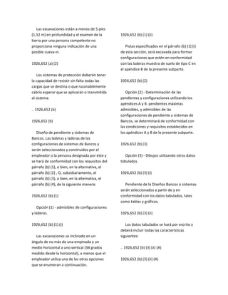 Las excavaciones están a menos de 5 pies
(1,52 m) en profundidad y el examen de la
tierra por una persona competente no
proporciona ninguna indicación de una
posible cueva‐in.
1926,652 (a) (2)
Los sistemas de protección deberán tener
la capacidad de resistir sin falta todas las
cargas que se destina o que razonablemente
cabría esperar que se aplicarán o transmitida
al sistema.
.. 1926,652 (b)
1926,652 (b)
Diseño de pendiente y sistemas de
Bancos. Las laderas y laderas de las
configuraciones de sistemas de Bancos y
serán seleccionados y construidos por el
empleador o la persona designada por éste y
se hará de conformidad con los requisitos del
párrafo (b) (1), o bien, en la alternativa, el
párrafo (b) (2) , O, subsidiariamente, el
párrafo (b) (3), o bien, en la alternativa, el
párrafo (b) (4), de la siguiente manera:
1926,652 (b) (1)
Opción (1) ‐ admisibles de configuraciones
y laderas.
1926,652 (b) (1) (i)
Las excavaciones se inclinado en un
ángulo de no más de una empinada y un
medio horizontal a uno vertical (34 grados
medido desde la horizontal), a menos que el
empleador utiliza una de las otras opciones
que se enumeran a continuación.
1926,652 (b) (1) (ii)
Pistas especificados en el párrafo (b) (1) (i)
de esta sección, será excavada para formar
configuraciones que estén en conformidad
con las laderas muestra de suelo de tipo C en
el apéndice B de la presente subparte.
1926,652 (b) (2)
Opción (2) ‐ Determinación de las
pendientes y configuraciones utilizando los
apéndices A y B. pendientes máximas
admisibles, y admisibles de las
configuraciones de pendiente y sistemas de
Bancos, se determinará de conformidad con
las condiciones y requisitos establecidos en
los apéndices A y B de la presente subparte.
1926,652 (b) (3)
Opción (3) ‐ Dibujos utilizando otros datos
tabulados.
1926,652 (b) (3) (i)
Pendiente de la Diseños Bancos o sistemas
serán seleccionados a partir de y en
conformidad con los datos tabulados, tales
como tablas y gráficos.
1926,652 (b) (3) (ii)
Los datos tabulados se hará por escrito y
deberá incluir todas las características
siguientes:
.. 1926,652 (b) (3) (ii) (A)
1926,652 (b) (3) (ii) (A)
 