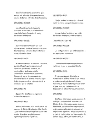 Determinación de los parámetros que
afectan a la selección de una pendiente o
sistema de Bancos extraídas de dichos datos;
1926,652 (b) (3) (ii) (B)
Identificación de los límites de la
utilización de los datos, a fin de incluir la
magnitud y la configuración de pistas
decididos a ser seguros;
1926,652 (b) (3) (ii) (C)
Exposición de información que sean
necesarias para ayudar al usuario en la toma
de una correcta selección de un sistema de
protección de los datos.
1926,652 (b) (3) (iii)
Al menos una copia de los datos tabulados
que identifica al ingeniero profesional
registrado que aprobó los datos, se
mantendrá en la obra durante la
construcción del sistema de protección.
Después de que el tiempo se podrán
almacenar datos de la obra, pero una copia
de los datos se pondrán a disposición de la
Secretaria que lo soliciten.
1926,652 (b) (4)
Opción (4) ‐ Diseño de un ingeniero
profesional registrado.
1926,652 (b) (4) (i)
Bancos pendiente y no la utilización de los
sistemas de Opción (1) u Opción (2) u Opción
(3) de conformidad con el párrafo (b) de esta
sección deberá ser aprobado por un
ingeniero profesional registrado.
1926,652 (b) (4) (ii)
Dibujos será en forma escrita y deberá
incluir al menos los siguientes elementos:
1926,652 (b) (4) (ii) (A)
La magnitud de las laderas que están
decididos a ser seguro para el proyecto;
.. 1926,652 (b) (4) (ii) (B)
1926,652 (b) (4) (ii) (B)
Las configuraciones que están decididos a
ser seguro para el proyecto;
1926,652 (b) (4) (ii) (C)
La identidad del ingeniero profesional
registrado el que se aprueba el diseño.
1926,652 (b) (4) (iii)
Al menos una copia del diseño se
mantendrá en la obra, mientras que el talud
se está construyendo. Después de ese
momento, el diseño no tiene por qué ser en
la obra, pero una copia se pondrá a
disposición de la Secretaria que lo soliciten.
1926,652 (c)
Diseño de sistemas de apoyo, sistemas de
blindaje, y otros sistemas de protección.
Dibujos de los sistemas de apoyo, sistemas
de blindaje, y otros sistemas de protección
serán seleccionados y construidos por el
empleador o la persona designada por éste y
se hará de conformidad con los requisitos del
párrafo (c) (1), o bien, en la alternativa, el
 