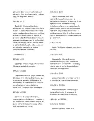 párrafo (c) (2), o bien, en la alternativa, el
párrafo (c) (3), o bien, la alternativa I, párrafo
(c) (4) de la siguiente manera:
1926,652 (c) (1)
Opción (1) ‐ Dibujos utilizando los
apéndices A, C y D. Dibujos para apuntalar la
madera en las trincheras se determinará de
conformidad con las condiciones y requisitos
establecidos en los apéndices A y C de la
presente subparte. Dibujos de aluminio para
apuntalar hidráulica se hará de conformidad
con el párrafo (c) (2) de esta sección, pero si
el fabricante tabulados los datos no pueden
ser utilizados, los diseños se hará de
conformidad con el apéndice D.
.. 1926,652 (c) (2)
1926,652 (c) (2)
Opción (2) ‐ Uso de dibujos y modelos del
fabricante tabulado de los datos.
1926,652 (c) (2) (i)
Diseño de sistemas de apoyo, sistemas de
blindaje, u otros sistemas de protección que
provienen de tabulados del fabricante de
datos se hará de conformidad con todas las
especificaciones, recomendaciones,
limitaciones y expedido o por el fabricante.
1926,652 (c) (2) (ii)
Desviación de las especificaciones,
recomendaciones, limitaciones y expedido o
por el fabricante sólo se permite después de
que el fabricante las cuestiones específicas
de la aprobación por escrito.
1926,652 (c) (2) (iii)
Especificaciones del fabricante,
recomendaciones y limitaciones, y la
aprobación del fabricante de apartarse de las
especificaciones, recomendaciones y
limitaciones se harán en forma escrita en la
obra durante la construcción del sistema de
protección. Después de que este tiempo se
podrán almacenar datos de la obra, pero una
copia se pondrá a disposición de la Secretaria
que lo soliciten.
1926,652 (c) (3)
Opción (3) ‐ Dibujos utilizando otros datos
tabulados.
1926,652 (c) (3) (i)
Dibujos de los sistemas de apoyo,
sistemas de blindaje, u otros sistemas de
protección serán seleccionados a partir de y
estar de acuerdo con los datos tabulados,
tales como tablas y gráficos.
1926,652 (c) (3) (ii)
Los datos tabulados se hará por escrito e
incluir todas las características siguientes:
1926,652 (c) (3) (ii) (A)
Determinación de los parámetros que
afectan a la selección de un sistema de
protección procedentes de dichos datos;
.. 1926,652 (c) (3) (ii) (B)
1926,652 (c) (3) (ii) (B)
Identificación de los límites de la
 
