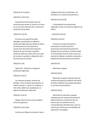 utilización de los datos;
1926,652 (c) (3) (ii) (C)
Exposición de información que sean
necesarias para ayudar al usuario en la toma
de una correcta selección de un sistema de
protección de los datos.
1926,652 (c) (3) (iii)
Al menos una copia de los datos
tabulados, que identifica al ingeniero
profesional registrado que aprobó los datos,
se mantendrá en la obra durante la
construcción del sistema de protección.
Después de que el tiempo se podrán
almacenar datos de la obra, pero una copia
de los datos se pondrán a disposición de la
Secretaria que lo soliciten.
1926,652 (c) (4)
Opción (4) ‐ Diseño de un ingeniero
profesional registrado.
1926,652 (c) (4) (i)
Los sistemas de apoyo, sistemas de
blindaje, y otros sistemas de protección no
utilizar la opción 1, opción 2 o la Opción 3,
más arriba, deberá ser aprobado por un
ingeniero profesional registrado.
1926,652 (c) (4) (ii)
Dibujos será en forma escrita y deberá
incluir las siguientes:
1926,652 (c) (4) (ii) (A)
Un plan que indique los tamaños, tipos y
configuraciones de los materiales a ser
utilizados en el sistema de protección, y
1926,652 (c) (4) (ii) (B)
La identidad de los profesionales
registrados el que se aprueba el ingeniero de
diseño.
.. 1926,652 (c) (4) (iii)
1926,652 (c) (4) (iii)
Al menos una copia del diseño se
mantendrá en la obra durante la
construcción del sistema de protección.
Después de ese momento, el diseño puede
ser almacenado fuera de la obra, pero una
copia de los dibujos y modelos se pondrán a
disposición del Secretario que lo soliciten.
1926,652 (d)
Materiales y equipo.
1926,652 (d) (1)
Materiales y equipos utilizados para los
sistemas de protección deberán estar libres
de daños o defectos que puedan perjudicar
su correcto funcionamiento.
1926,652 (d) (2)
Fabricado de materiales y equipos
utilizados para los sistemas de protección
deberá utilizarse y mantenerse de una
manera que sea coherente con las
recomendaciones del fabricante, y de una
manera que evitará que los empleados de
exposición a los peligros.
 