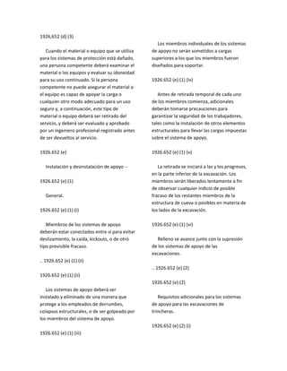 1926,652 (d) (3)
Cuando el material o equipo que se utiliza
para los sistemas de protección está dañado,
una persona competente deberá examinar el
material o los equipos y evaluar su idoneidad
para su uso continuado. Si la persona
competente no puede asegurar el material o
el equipo es capaz de apoyar la carga o
cualquier otro modo adecuado para un uso
seguro y, a continuación, este tipo de
material o equipo deberá ser retirado del
servicio, y deberá ser evaluado y aprobado
por un ingeniero profesional registrado antes
de ser devueltos al servicio.
1926.652 (e)
Instalación y desinstalación de apoyo ‐‐
1926.652 (e) (1)
General.
1926.652 (e) (1) (i)
Miembros de los sistemas de apoyo
deberán estar conectados entre sí para evitar
deslizamiento, la caída, kickouts, o de otro
tipo previsible fracaso.
.. 1926.652 (e) (1) (ii)
1926.652 (e) (1) (ii)
Los sistemas de apoyo deberá ser
instalado y eliminado de una manera que
protege a los empleados de derrumbes,
colapsos estructurales, o de ser golpeado por
los miembros del sistema de apoyo.
1926.652 (e) (1) (iii)
Los miembros individuales de los sistemas
de apoyo no serán sometidos a cargas
superiores a los que los miembros fueron
diseñados para soportar.
1926.652 (e) (1) (iv)
Antes de retirada temporal de cada uno
de los miembros comienza, adicionales
deberán tomarse precauciones para
garantizar la seguridad de los trabajadores,
tales como la instalación de otros elementos
estructurales para llevar las cargas impuestas
sobre el sistema de apoyo.
1926.652 (e) (1) (v)
La retirada se iniciará a las y los progresos,
en la parte inferior de la excavación. Los
miembros serán liberados lentamente a fin
de observar cualquier indicio de posible
fracaso de los restantes miembros de la
estructura de cueva o posibles en materia de
los lados de la excavación.
1926.652 (e) (1) (vi)
Relleno se avance junto con la supresión
de los sistemas de apoyo de las
excavaciones.
.. 1926.652 (e) (2)
1926.652 (e) (2)
Requisitos adicionales para los sistemas
de apoyo para las excavaciones de
trincheras.
1926.652 (e) (2) (i)
 