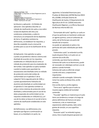 • Número de Parte: 1926
• Parte Título: La Seguridad y la Salud Reglamento para la
Construcción
• Subparte: P
• Subparte Título: Excavaciones
• Número de Norma: 1926 Subparte P Apéndice A
• Título: Clasificación del suelo
(a) Alcance y aplicación ‐ (1) Ámbito de
aplicación. Este apéndice describe un
método de clasificación de suelo y roca sobre
la base de depósitos del sitio y las
condiciones ambientales, y sobre la
estructura y la composición de los depósitos
de tierra. El apéndice contiene las
definiciones, se establecen los requisitos, y
describe aceptable visual y manual de
pruebas para su uso en la clasificación de los
suelos.
(2) Aplicación. Este apéndice se aplica
cuando una pendiente o Bancos sistema está
diseñado de acuerdo con los requisitos
establecidos en 1926,652 (b) (2) como un
método de protección para los empleados de
derrumbes. Este apéndice se aplica también
cuando la madera para apuntalar las
excavaciones está diseñado como un método
de protección contra derrumbes de
conformidad con el apéndice C de la
subparte P de la segunda parte de 1926, y
cuando apuntalamiento hidráulico de
aluminio está diseñado en conformidad con
el apéndice D. Este apéndice también se
aplica si otros sistemas de protección están
diseñados y seleccionados para el uso de los
datos preparados de conformidad con los
requisitos establecidos en 1926,652 (c), y el
uso de los datos se basa en el uso de la tierra
sistema de clasificación establecidos en este
apéndice.
(b) Definiciones. Las definiciones y los
ejemplos que figuran a continuación se
basan, en su totalidad o en parte, las
siguientes; la Sociedad Americana para
Pruebas de Materiales (ASTM) Normas D653‐
85 y D2488; Unificado Sistema de
Clasificación de Suelos; El Departamento de
Agricultura de EE.UU. (USDA) texturales
Clasificación Régimen, y La Oficina Nacional
de Normas Informe BSS‐121.
"Cementado del suelo" significa un suelo en
el que las partículas se mantienen unidos por
un agente químico, como el carbonato de
calcio, de tal forma que una parte del
tamaño de la muestra
no puede ser aplastado en polvo o las
partículas del suelo individuales por dedo
presión.
"Coherentes suelo" se entiende la arcilla
(suelo de grano fino), o el suelo con un
volumen de arcilla alto
contenido, que tiene fuerza cohesiva.
Cohesiva del suelo no se desmorone, puede
ser excavado con sideslopes vertical, y es de
plástico cuando húmedo.
Cohesiva del suelo es difícil de romper
cuando está seco, y exposiciones
importantes
cohesión cuando sumergido. Coherente
incluir los suelos arcillosos limo, arcilla
arenosa,
limo arcilla, barro y arcilla orgánica.
"Tierra seca" significa que el suelo no
muestra signos visibles de humedad
contenido.
"Fisurado" significa un material que el suelo
tiene una tendencia a romper a lo largo de
planos definitivos de fractura con poca
resistencia, o de un material que
exposiciones abierto grietas, tales como
grietas de tensión, en una superficie
expuesta.
"Granular suelo" se entiende la grava,
arena, limo o (suelo de grano grueso) con
 