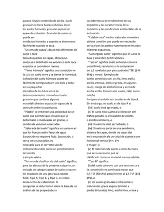 poco o ningún contenido de arcilla. Suelo
granular no tiene fuerza cohesiva. Unos
los suelos húmedos granular exposición
aparente cohesión. Granular de suelo no
puede ser
moldeado húmedo, y cuando se desmorona
fácilmente cuando se seca.
"Sistema de capas", dos o más diferentes de
suelo o roca
tipos dispuestos en capas. Micaceous
costuras o debilitado los aviones o en la roca
esquisto se consideran niveles.
"Tierra húmeda" significa una condición en
la cual un suelo se ve y se siente la humedad.
Cohesión del suelo húmedo puede ser
fácilmente configurado en una bola y rodar
en las pequeñas
diámetro de los hilos antes de
desmoronamiento. Húmedo el suelo
granular que contiene algunos
material cohesivo exposición signos de la
cohesión entre las partículas.
"Plastic" se entiende una propiedad de un
suelo que permite que el suelo que se
deformado o moldeadas sin grietas, o
cambio de volumen apreciable.
"Saturada del suelo" significa un suelo en el
que los huecos están llenos de agua.
Saturación no requiere flujo. Saturación, o
cerca de la saturación, es
necesaria para el correcto uso de
instrumentos tales como un penetrómetro
de bolsillo
o simple veleta.
"Sistema de clasificación del suelo" significa,
para los efectos de la presente subparte, un
método de categorización de suelo y roca en
los depósitos de una jerarquía estable
Rock, Tipo A, Tipo B, y Tipo C, en orden
decreciente de estabilidad. El
categorías se determinan sobre la base de un
análisis de las propiedades y
características de rendimiento de los
depósitos y las características de la
depósitos y las condiciones ambientales de la
exposición.
"Estable roca" medios naturales minerales
sólidos cuestión que puede ser excavado
vertical con las partes y permanecen intactos
mientras expuestos.
"Sumergidas suelo" significa que el suelo es
bajo o está libre de filtraciones.
"Tipo A" significa suelo cohesivo con una
unconfined, resistencia a la compresión
de 1,5 toneladas por pie cuadrado (TSF) (144
kPa) o mayor. Ejemplos de
suelos cohesivos son: arcilla, limo arcilla,
arcilla arenosa, arcilla y greda, en algunos
casos, marga de arcilla limosa y arena de
arcilla arcilla. Cementado suelos, tales como
caliche
hardpan y también se consideran de tipo A.
Sin embargo, no suelo es de tipo A si:
(i) El suelo está agrietado, o
(ii) El suelo está sujeto a la vibración del
tráfico pesado, la instalación de pilotes,
o efectos similares, o
(iii) El suelo ha sido perturbado, o
(iv) El suelo es parte de una pendiente,
sistema de capas, donde las capas dip
en la excavación de un talud de cuatro a uno
horizontal vertical (4H: 1V)
o mayor, o
(v) El material está sujeto a otros factores
que sería necesario que se
clasificado como un material menos estable.
"Tipo B" significa:
(i) del suelo cohesivo con una resistencia a
la compresión no confinada mayor que
0,5 TSF (48 kPa), pero inferior al 1,5 TSF (144
kPa), o
(ii) los suelos granulares cohesionless
incluyendo: grava angular (similar a
piedra triturada), limo, arcilla limo, arena y
 