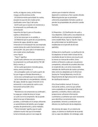 arcilla, en algunos casos, arcilla limosa
marga y arcilla arenosa arcilla.
(iii) Anteriormente perturbado los suelos,
excepto los que de otro modo serían
clasificados como Tipo C del suelo.
(iv) El suelo que se ajuste a la resistencia a
la compresión no confinada o de
cementación
requisitos de tipo A, pero es fisurada o
sujetos a vibraciones, o
(v) la roca seca que no es estable, o
(vi) Material que es parte de una pendiente,
sistema de capas, donde las capas
inmersión en la excavación de una empinada
cuesta menos de cuatro horizontales a una
vertical (4H: 1V), pero sólo si el material de
otro modo serían clasificadas
como Tipo B.
"Tipo C" significa:
(i) del suelo cohesivo con una resistencia a
la compresión no confinada del 0,5 TSF (48
kPa) o menos, o
(ii) los suelos granulares incluidos grava,
arena, arena y arcillosos, o
(iii) sumergidas suelo o el suelo a partir de
la cual el agua se filtraba libremente, o
(iv) la roca sumergida que no es estable, o
(v) los materiales en una pendiente, sistema
de capas, donde las capas inmersión en la
excavación o una cuesta de cuatro a uno
horizontal vertical (4H: 1V) o
empinada.
"Resistencia a la compresión no confinada",
la carga por unidad de área en la que
un suelo no en la compresión. No se puede
determinar por el laboratorio
pruebas, o estimados en el campo utilizando
un penetrómetro de bolsillo, por el pulgar
pruebas de penetración, y otros métodos.
"Tierra húmeda" significa que el suelo
contiene mucho más que la humedad
la tierra húmeda, pero en ese rango de
valores que el material cohesivo
depresión o comenzar a fluir cuando vibrado.
Material granular que se presentan
coherente propiedades húmedo cuando se
pierden las propiedades de cohesión cuando
húmedo.
(c) Requisitos ‐ (1) Clasificación de suelo y
roca depósitos. Cada suelo y roca depósito se
clasificarán por una persona competente
como estable Rock, Tipo A, Tipo B o Tipo C,
de conformidad con las definiciones
establecidas en el párrafo (b) de este
apéndice.
(2) Base de la clasificación. La clasificación de
los depósitos se harán sobre la base de los
resultados de por lo menos una visual y por
lo menos un manual de análisis. Estos
análisis se llevarán a cabo por una persona
competente, utilizando las pruebas descritas
en el párrafo (d), o en otros reconocidos
métodos de clasificación de suelos y pruebas
tales como las adoptadas por la American
Society for Testing Materials o los EE.UU.
Departamento de Agricultura de los sistema
de clasificación textural .
(3) y Visual análisis manual. El visual y
manual de análisis, como los que señaló
como aceptable en el apartado (d) de este
apéndice, se diseñó y llevó a cabo para
proporcionar suficiente información
cuantitativa y cualitativa que sean necesarias
para identificar correctamente las
propiedades, factores y condiciones que
afectan a la clasificación de los depósitos.
(4) sistemas de capas. En un sistema de
capas, el sistema se clasificarán de acuerdo
con su capa más débiles. Sin embargo, cada
 