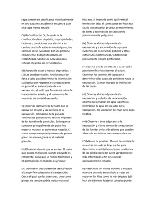 capa pueden ser clasificados individualmente
en una capa más estable se encuentra bajo
una capa menos estable.
(5) Reclasificación. Si, después de la
clasificación de un depósito, las propiedades,
factores o condiciones que afectan a su
cambio de clasificación en modo alguno, los
cambios serán evaluados por una persona
competente. El depósito deberá ser
reclasificada cuando sea necesario para
reflejar el cambio de circunstancias.
(d) Aceptable visual y manual de pruebas. ‐
(1) Las pruebas visuales. Análisis visual se
lleva a cabo para determinar la información
cualitativa con respecto a las excavaciones
en general, el suelo adyacente a la
excavación, el suelo que forman los lados de
la excavación abierta, y el suelo como las
muestras de material excavado.
(i) Observar las muestras de suelo que se
excava en el suelo y las paredes de la
excavación. Estimación de la gama de
tamaños de partículas y la relativa importes
de los tamaños de partículas. Suelo que se
compone principalmente de grano fino
material material es coherente material. El
suelo, compuesto principalmente de grueso
grano de arena o grava es el material
granular.
(ii) Observar el suelo que se excava. El suelo
que queda en macizos cuando excavado es
coherente. Suelo que se rompe fácilmente y
no permanecer en macizos es granular.
(iii) Observe el lado abierto de la excavación
y la superficie adyacente a la excavación.
Crack‐al igual que las aberturas, tales como
grietas de tensión podría indicar material
fisurado. Si trozos de suelo spall vertical
frente a un lado, el suelo puede ser fisurada.
Spalls son pequeñas pruebas de movimiento
de tierra y son indicios de situaciones
potencialmente peligrosas.
(iv) Observe el área adyacente a la
excavación y la excavación de la propia
evidencia de los servicios públicos y otras
estructuras subterráneas, y determinar
previamente el suelo perturbado.
(v) observó el lado abierto de la excavación
para identificar los sistemas de capas.
Examinar los sistemas de capas para
determinar si las capas de pendiente hacia la
excavación. Estimar el grado de inclinación
de las capas.
(vi) Observe el área adyacente a la
excavación y los lados de la excavación
abierto para pruebas de agua superficial,
infiltración de agua de los lados de la
excavación, o la ubicación del nivel de la capa
freática.
(vii) Observe el área adyacente a la
excavación y el área dentro de la excavación
de las fuentes de las vibraciones que puedan
afectar la estabilidad de la excavación cara.
(2) Manual de pruebas. Manual de análisis de
muestras de suelo se lleva a cabo para
determinar cuantitativa así como cualitativa
de las propiedades del suelo y proporcionar
más información a fin de clasificar
adecuadamente el suelo.
(i) Plasticidad. Un molde húmedo o mojado
muestra de suelo en una bola y tratar de
rodar en los hilos como lo más delgado 1/8‐
inch de diámetro. Material cohesivo puede
 