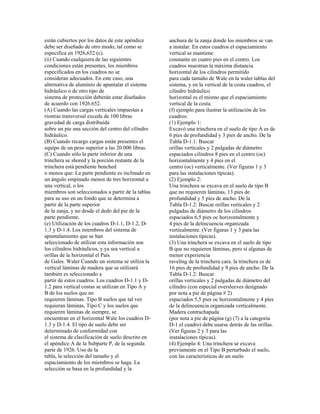 están cubiertos por los datos de este apéndice
debe ser diseñado de otro modo, tal como se
especifica en 1926,652 (c).
(ii) Cuando cualquiera de las siguientes
condiciones están presentes, los miembros
especificados en los cuadros no se
consideran adecuados. En este caso, una
alternativa de aluminio de apuntalar el sistema
hidráulico o de otro tipo de
sistema de protección deberán estar diseñados
de acuerdo con 1926.652.
(A) Cuando las cargas verticales impuestas a
riostras transversal exceda de 100 libras
gravedad de carga distribuida
sobre un pie una sección del centro del cilindro
hidráulico.
(B) Cuando recargo cargas están presentes el
equipo de un peso superior a las 20.000 libras.
(C) Cuando sólo la parte inferior de una
trinchera se shored y la porción restante de la
trinchera está pendiente benched
o menos que: La parte pendiente es inclinado en
un ángulo empinado menos de tres horizontal a
una vertical, o los
miembros son seleccionados a partir de la tablas
para su uso en un fondo que se determina a
partir de la parte superior
de la zanja, y no desde el dedo del pie de la
parte pendiente.
(e) Utilización de los cuadros D-1.1, D-1.2, D-
1.3 y D-1.4. Los miembros del sistema de
apuntalamiento que se han
seleccionado de utilizar esta información son
los cilindros hidráulicos, y ya sea vertical u
orillas de la horizontal el País
de Gales. Waler Cuando un sistema se utiliza la
vertical láminas de madera que se utilizará
también es seleccionado a
partir de estos cuadros. Los cuadros D-1.1 y D-
1.2 para vertical costas se utilizan en Tipo A y
B de los suelos que no
requieren láminas. Tipo B suelos que tal vez
requieran láminas, Tipo C y los suelos que
requieren láminas de siempre, se
encuentran en el horizontal Wale los cuadros D-
1.3 y D-1.4. El tipo de suelo debe ser
determinado de conformidad con
el sistema de clasificación de suelo descrito en
el apéndice A de la Subparte P, de la segunda
parte de 1926. Uso de la
tabla, la selección del tamaño y el
espaciamiento de los miembros se haga. La
selección se basa en la profundidad y la
anchura de la zanja donde los miembros se van
a instalar. En estos cuadros el espaciamiento
vertical se mantiene
constante en cuatro pies en el centro. Los
cuadros muestran la máxima distancia
horizontal de los cilindros permitido
para cada tamaño de Wale en la waler tablas del
sistema, y en la vertical de la costa cuadros, el
cilindro hidráulico
horizontal es el mismo que el espaciamiento
vertical de la costa.
(f) ejemplo para ilustrar la utilización de los
cuadros:
(1) Ejemplo 1:
Excavó una trinchera en el suelo de tipo A es de
6 pies de profundidad y 3 pies de ancho. De la
Tabla D-1.1: Buscar
orillas verticales y 2 pulgadas de diámetro
espaciados cilindros 8 pies en el centro (oc)
horizontalmente y 4 pies en el
centro (oc) verticalmente. (Ver figuras 1 y 3
para las instalaciones típicas).
(2) Ejemplo 2:
Una trinchera se excava en el suelo de tipo B
que no requieren láminas, 13 pies de
profundidad y 5 pies de ancho. De la
Tabla D-1.2: Buscar orillas verticales y 2
pulgadas de diámetro de los cilindros
espaciados 6,5 pies oc horizontalmente y
4 pies de la delincuencia organizada
verticalmente. (Ver figuras 1 y 3 para las
instalaciones típicas).
(3) Una trinchera se excava en el suelo de tipo
B que no requieren láminas, pero sí algunas de
menor experiencia
raveling de la trinchera cara. la trinchera es de
16 pies de profundidad y 9 pies de ancho. De la
Tabla D-1.2: Buscar
orillas verticales y 2 pulgadas de diámetro del
cilindro (con especial oversleeves designado
por nota a pie de página # 2)
espaciados 5,5 pies oc horizontalmente y 4 pies
de la delincuencia organizada verticalmente.
Madera contrachapada
(por nota a pie de página (g) (7) a la categoría
D-1 el cuadro) debe usarse detrás de las orillas.
(Ver figuras 2 y 3 para las
instalaciones típicas).
(4) Ejemplo 4: Una trinchera se excava
previamente en el Tipo B perturbado el suelo,
con las características de un suelo
 