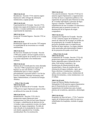 1926,12 (b) (3) (vii)
Residencias - Sección 1715w autoriza seguro
hipotecario sobre el hogar de enfermería
instalaciones y equipo pesado.
1926,12 (b) (3) (viii)
Experimental de la Vivienda - Sección 1715x
proporciona seguro de la hipoteca en una sola
familia o vivienda multifamiliar con diseño
experimental de materiales.
1926,12 (b) (3) (ix)
Guerra de Vivienda Seguros - Sección 1743 no
se activa.
1926,12 (b) (3) (x)
Rendimiento seguro de la sección 1747-asegura
la rentabilidad de las inversiones en vivienda
multifamiliar.
1926,12 (b) (3) (xi)
De Servicios Armados de Vivienda - Sección
1748b para ayudar a aliviar la aguda escasez y
la necesidad urgente de la familia en la vivienda
o en zonas adyacentes a las instalaciones
militares.
1926,12 (b) (3) (xii)
Defensa de la Vivienda para las zonas afectadas
- Sección 1748h-2 proporciona seguro de la
hipoteca en una sola familia o vivienda
multifamiliar para su venta o alquiler
principalmente a personal militar o civil de las
Fuerzas Armadas, National Aeronautics and
Space Administration, o Comisión de Energía
Atómica.
.. 1926,12 (b) (3) (xiii)
1926,12 (b) (3) (xiii)
Alquiler de Defensa de la Vivienda - Sección
1750g provee seguro hipotecario para la crítica
en defensa de las zonas de vivienda.
1926,12 (b) (3) (xiv)
Rehabilitación - Sección 1715L (h) (1)
proporciona seguro hipotecario para
organizaciones sin fines de lucro para financiar
la compra y rehabilitación de deterioro de las
viviendas o para su posterior reventa a los bajos
ingresos de origen compradores. No debe de
estar ubicado en la propiedad de cinco o más
sola familia separada de las viviendas,
semidetached, fila o la construcción.
1926,12 (b) (3) (xv)
Una casa de asistencia - Sección 1715Z (j) (1)
autoriza seguros hipotecarios a organizaciones
sin fines de lucro u organismos públicos o los
organismos de ejecución para financiar la venta
de viviendas individuales a personas de bajos
ingresos o familias. También incluye la
rehabilitación de esas viviendas si se deteriora o
deficientes para su posterior reventa a la
disminución de los ingresos de origen
compradores.
1926,12 (b) (3) (xvi)
Asistencia de Alquiler de Vivienda - Sección
1715Z-1 autoriza seguro de la hipoteca y el
interés de reducción de los pagos en nombre de
los propietarios de viviendas de alquiler de
proyectos diseñados para su ocupación por
familias de bajos ingresos. Los pagos también
están autorizados para determinados Estado o
de los proyectos de ayuda a nivel local.
.. 1926,12 (b) (3) (xvii)
1926,12 (b) (3) (xvii)
Condominio de Vivienda - Sección 1715y (d)
proporciona seguro de la hipoteca sobre los
bienes adquiridos para el desarrollo de las
obras. Esto incluye waterlines y las
Instalaciones de abastecimiento de agua,
alcantarillado y líneas de instalaciones de
eliminación de aguas residuales, vapor, gas y
líneas eléctricas e instalaciones, carreteras,
calles, aceras, cunetas, aceras, instalaciones de
drenaje de tormentas, y otras instalaciones o en
el trabajo.
1926,12 (b) (3) (xviii)
Grupo de Práctica Médica Instalaciones -
Subcapítulo LX-B autoriza seguros hipotecarios
para la financiación de la construcción y
equipamiento de instalaciones para el grupo
práctica de la medicina, optometría, odontología
o.
1926,12 (b) (3) (xix)
Hospitales sin fines de lucro - 1715z-7 autoriza
seguro de la hipoteca para cubrir los nuevos y
rehabilitados los hospitales, incluido el equipo
inicial.
 