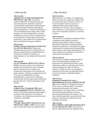 .. 1926,12 (b) (26)
1926,12 (b) (26)
Apalaches Ley de Desarrollo Regional de
1965 (40 USC App. 402). Autoriza la
asistencia federal en la construcción de una
carretera desarrollo Apalaches sistema de
construcción de demostración multicounty los
servicios de salud, hospitales regionales de
salud, de diagnóstico y centros de tratamiento, y
otras instalaciones para la salud; sello y llenar
los huecos en minas abandonadas y tira para
rehabilitar las zonas de minas; construcción de
las instalaciones escolares para la formación
profesional, y para ayudar en la construcción de
obras de tratamiento de aguas residuales.
1926,12 (b) (27)
Instituto Técnico Nacional para Sordos de la
Ley (20 USC 684 (b) (5)). Proporciona
asistencia financiera para las instituciones de
educación superior para el establecimiento, la
construcción, incluido el material y el
funcionamiento de una Institución Nacional de
Sordos.
1926,12 (b) (28)
Ley de Vivienda de 1959 (12 USC 1701 (q)
(c) (3)). Este acto autoriza a los préstamos a
empresas sin fines de lucro que se utilizarán
para la construcción de viviendas y las
instalaciones relacionadas con las familias de
edad avanzada. Asimismo, las disposiciones de
la Ley para la rehabilitación, reforma,
transformación o mejora de las estructuras
existentes que de otra manera sean insuficientes
para proyecto de viviendas utilizada por estas
familias.
1926,12 (b) (29)
College Ley de Vivienda de 1950, en su
forma enmendada (12 USC 1749a (f)). Esta
ley prevé Federal para préstamos para ayudar a
las instituciones educativas en la oferta de
viviendas y otras instalaciones educativas para
estudiantes y facultades.
1926,12 (b) (30)
Vivienda y Desarrollo Urbano de la Ley de
1965 (42 USC 1500c-3, 3107). Esta ley prevé
para la ayuda federal para los siguientes fines:
.. 1926,12 (b) (30) (i)
1926,12 (b) (30) (i)
Subvenciones a los Estados y los organismos
públicos locales para ayudar en cualquier obra
de construcción que se llevarán a cabo en el
marco del espacio abierto, la tierra y el
embellecimiento urbano disposiciones
contenidas en él. Se prevé que los parques y
áreas recreativas, la conservación de la tierra y
otros recursos naturales, históricos y escénicos
y efectos.
1926,12 (b) (30) (ii)
Subvenciones a los organismos públicos locales
y organismos para financiar proyectos
específicos para públicos básicos de agua
(incluidas las obras para el almacenamiento,
tratamiento, depuración y distribución de agua),
y básica para las instalaciones de alcantarillado
público (que no sean "obras de tratamiento", tal
como se define en la Federal de Control de la
contaminación del agua Ley).
1926,12 (b) (30) (iii)
Subvenciones a cualquier organismo público
local o del organismo para ayudar en la
financiación de instalaciones de barrio. Estas
instalaciones deben ser necesarias para llevar a
cabo un programa de salud, recreativas,
sociales, o similar servicio a la comunidad y
colocará de manera que sea disponible para el
uso de la zona baja o moderados ingresos
residentes.
1926,12 (b) (31)
Fundación Nacional de las Artes y
Humanidades de la Ley de 1965 (20 USC 954
(k)). La ley establece la "Fundación Nacional
de las Artes y las Humanidades", que puede
proporcionar donaciones a los grupos
(organizaciones sin fines de lucro y el Estado y
otras organizaciones públicas) y para las
personas que participan en la creación y las
artes escénicas para toda la gama de la actividad
artística, incluyendo la construcción de las
facilidades necesarias.
1926,12 (b) (32)
Obras Públicas y Desarrollo Económico de la
Ley de 1965 (42 USC 3222). Esta ley prevé
para la ayuda federal para los siguientes fines:
 