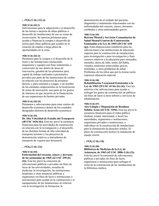 .. 1926,12 (b) (32) (i)
1926,12 (b) (32) (i)
Subvenciones para la adquisición o el desarrollo
de las tierras o mejoras de obras públicas o
desarrollo de instalaciones de uso en zonas de
reconversión. Se autoriza préstamos para
ayudar a financiar la compra o desarrollo de
tierras para obras públicas que ayuden en la
creación de empleo a largo plazo de
oportunidades en la zona.
1926,12 (b) (32) (ii)
Préstamos para la compra o el desarrollo de la
tierra y las instalaciones (incluyendo
maquinaria y equipo) con fines industriales o
comerciales de uso dentro de áreas de
renovación; garantía de los préstamos para
capital de trabajo realizados a prestatarios
privados por parte de las instituciones de crédito
en relación con los proyectos de préstamo
directo, y para contratar a a pagar, o en nombre
de las entidades empresariales en la localización
de zonas de renovación, una parte de los gastos
de intereses en que incurren en la financiación
de sus expansiones de fuentes privadas.
1926,12 (b) (32) (iii)
Préstamos y subvenciones para crear centros de
desarrollo económico dentro de los condados
designados distritos de desarrollo económico.
1926,12 (b) (33)
De Alta Velocidad de Estudio del Transporte
(40 USC 1636 (b)). Esta ley prevé la asistencia
financiera para las actividades de construcción
en relación con la investigación y el desarrollo
de las distintas formas de alta velocidad de
transporte terrestre y los proyectos de
demostración relativos a interurbanos de
transporte de viajeros por ferrocarril.
.. 1926,12 (b) (34)
1926,12 (b) (34)
Enfermedad del corazón, cáncer y derrame
de las enmiendas de 1965 (42 USC 299 (b)
(4)). Esta ley prevé la concesión de
subvenciones públicas o privadas sin fines de
lucro de las universidades, escuelas de
medicina, la investigación, las instituciones,
hospitales y otras instancias públicas y
organismos sin fines de lucro e instituciones o
asociaciones para ayudar en la construcción y el
equipamiento de las instalaciones en relación
con la investigación, la formación, la
demostración de el cuidado del paciente,
diagnóstico y tratamiento relacionados con las
enfermedades del corazón, cáncer, derrames
cerebrales y otras enfermedades graves.
1926,12 (b) (35)
Retraso Mental y Servicios Comunitarios de
Salud Mental Centros de Construcción
Enmiendas a la Ley de 1965 (20 USC 618
(g)). Estas disposiciones establecen para las
subvenciones a las instituciones de educación
superior para la construcción de instalaciones
para investigación o para investigación y fines
conexos relativos a la educación para retrasados
mentales, duros de oído, sordo, del habla,
visuales, trastornos emocionales graves,
mutilados, o otros problemas de salud
Problemas de los niños que por la misma razón
requieren educación especial.
1926,12 (b) (36)
Rehabilitación Vocacional Enmiendas a la
Ley de 1965 (29 USC 41 bis (b) (4)). Esta ley
autoriza a las subvenciones para ayudar a
sufragar los gastos de construcción de públicos
sin fines de lucro u otros talleres y servicios de
rehabilitación.
1926,12 (b) (37)
Aire Limpio y Disposición de Residuos
Sólidos Actos (42 USC 3256). Esta ley prevé la
asistencia financiera para el orden público
(federal, estatal, interestatal, o local) las
autoridades, organismos e instituciones,
organismos privados e instituciones, e
individuos en la construcción de instalaciones
para la eliminación de desechos sólidos. El
plazo de construcción incluye la instalación de
equipo inicial.
.. 1926,12 (b) (38)
1926,12 (b) (38)
Biblioteca de Medicina de la Ley de
Asistencia, de 1965 (42 USC 280b-3 (b) (3)).
Esta ley prevé la concesión de subvenciones
públicas o privadas sin fines de lucro,
organismos o instituciones para sufragar el
costo de la construcción de las instalaciones de
la biblioteca médica.
 