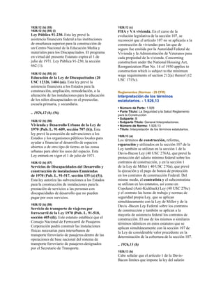 1926,12 (b) (55)
1926,12 (b) (55) (i)
Ley Pública 91-230. Esta ley prevé la
asistencia financiera federal a las instituciones
de enseñanza superior para la construcción de
un Centro Nacional de la Educación Media y
materiales para los Discapacitados. El programa
en virtud del presente Estatuto expira el 1 de
julio de 1971. Ley Pública 91-230, la sección
662 (1).
1926,12 (b) (55) (ii)
Educación de la Ley de Discapacitados (20
USC 12326, 1404 (a)). Esta ley prevé la
asistencia financiera a los Estados para la
construcción, ampliación, remodelación, o la
alteración de las instalaciones para la educación
de los niños discapacitados en el preescolar,
escuela primaria, y secundaria.
.. 1926,12 (b) (56)
1926,12 (b) (56)
Vivienda y Desarrollo Urbano de la Ley de
1970 (Pub. L. 91-609, sección 707 (b)). Esta
ley prevé la concesión de subvenciones a los
Estados y los organismos públicos locales para
ayudar a financiar el desarrollo de espacios
abiertos o de otro tipo de tierras en las zonas
urbanas para abrir los usos del espacio. Esta
Ley entrará en vigor el 1 de julio de 1971.
1926,12 (b) (57)
Servicios de Discapacidades del Desarrollo y
construcción de instalaciones Enmiendas
de 1970 (Pub. L. 91-517, sección 135 (a) (5)).
Esta ley autoriza las subvenciones a los Estados
para la construcción de instalaciones para la
prestación de servicios a las personas con
discapacidades de desarrollo que no pueden
pagar por esos servicios.
1926,12 (b) (58)
Servicio de transporte de viajeros por
ferrocarril de la Ley 1970 (Pub. L. 91-518,
sección 405 (d)). Este estatuto establece que el
Consejo Nacional de Ferrocarril de Pasajeros
Corporación podrá construir las instalaciones
físicas necesarias para interurbanos de
transporte ferroviario de pasajeros dentro de las
operaciones de base nacional del sistema de
transporte ferroviario de pasajeros designados
por el Secretario de Transporte.
1926,12 (c)
FHA y VA vivienda. En el curso de la
evolución legislativa de la sección 107, se
reconoció que el artículo 107 no se aplicaría a la
construcción de viviendas para las que de
seguro fue emitida por la Autoridad Federal de
Vivienda y la Administración de Veteranos para
cada propiedad de la vivienda. Concerning
construction under the National Housing Act,
Reorganization Plan No. 14 of 1950 applies to
construction which is subject to the minimum
wage requirements of section 212(a) thereof (12
USC 1715c).
Reglamentos (Normas - 29 CFR)
Interpretación de los términos
estatutarios. - 1.926,13
• Número de Parte: 1.926
• Parte Título: La Seguridad y la Salud Reglamento
para la Construcción
• Subparte: B
• Subparte Título: General Interpretaciones
• Número de Norma: 1.926,13
• Título: Interpretación de los términos estatutarios.
1926,13 (a)
Los términos de construcción, reforma,
reparación y utilizados en la sección 107 de la
Ley también se utilizan en la sección 1 de la
Davis-Bacon Ley (40 USC 276A), que prevé la
protección del salario mínimo federal sobre los
contratos de construcción, y en la sección 1
de la Ley de Miller ( 40 USC 270a), que prevé
la ejecución y el pago de bonos de protección
en los contratos de construcción Federal. Del
mismo modo, el contratista y el subcontratista
se utilizan en los estatutos, así como en
Copeland (Anti-Kickback) Ley (40 USC 276c)
y el contrato las horas de trabajo y normas de
seguridad propia Ley, que se aplican
simultáneamente con la Ley de Miller y de la
Davis -Bacon Ley Federal sobre los contratos
de construcción y también se aplican a la
mayoría de asistencia federal los contratos de
construcción. El uso de los mismos o similares
términos idénticos en estos estatutos que se
aplican simultáneamente con la sección 107 de
la Ley de considerable valor precedente en la
determinación de la cobertura de la sección 107.
.. 1926,13 (b)
1926,13 (b)
Cabe señalar que el artículo 1 de la Davis-
Bacon límites que impone la ley del salario
 