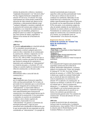 mínimo de protección a obreros y mecánicos
"empleadas directamente" a la "sitio de la obra."
No hay ninguna limitación comparable en el
artículo 107 de la Ley. El artículo 107 exige
expresamente por cuenta propia condición de
ejecución de cada contrato que abarca no los
contratistas y subcontratistas deberán exigir
"cualquier trabajador o mecánico empleado en
la ejecución del contrato para trabajar en los
alrededores o en virtud de las condiciones de
trabajo que son insalubres, peligrosos o
peligrosos para la su salud o la seguridad "ya
que estas normas de salud y seguridad se
aplican en las normas de la Secretaria de
Trabajo.
.. 1926,13 (c)
1926,13 (c)
El término subcontratista en virtud del artículo
107 se entenderá una persona que se
compromete a realizar cualquier parte de la
mano de obra o materiales de un contrato para
la construcción, reforma o reparación. Cf. Co
MacEvoy contra los Estados Unidos, 322
EE.UU.102, 108-9 (1944). Una persona que se
compromete a realizar una parte de un contrato
que incluya la entrega de los suministros o
materiales será considerado un "subcontratista"
en virtud de esta parte, y el artículo 107 si el
trabajo en cuestión implica la realización de las
obras de construcción y se llevará a cabo:
1926,13 (c) (1)
Directamente sobre o cerca del sitio de
construcción, o
1926,13 (c) (2)
por el empleador para el proyecto específico
sobre una base personalizada. Por lo tanto, un
proveedor de los materiales que se convertirá en
una parte integrante de la construcción es un
"subcontratista" si el proveedor fabrica o
ensambla los productos o materiales de que se
trate específicamente para el proyecto de
construcción y los trabajos puede decirse que la
actividad de la construcción. Si las mercancías
o materiales en cuestión son normalmente
vendidas a otros clientes regulares de
inventario, el proveedor no es un
"subcontratista". En general, el suministro de
hormigón pretensado y vigas de acero
estructural sería considerado de fabricación, por
lo que un proveedor de esos materiales no sería
considerado un "subcontratista". Un ejemplo de
material suministrado para el proyecto
específico sobre una base personalizada "como
la frase que se utiliza en esta sección se
conductos de ventilación, fabricados en una
tienda fuera de la construcción y el lugar de
trabajo específicamente para reducir el proyecto
de acuerdo con las especificaciones de diseño.
El Por otra parte, si un contratista compra las
uñas de tamaño estándar de una fundición, la
fundición no estaría cubierto un subcontratista".
Normalmente un contrato para el suministro de
equipo de construcción a un contratista que no,
en sí mismo, ser considerado como un
"subcontratista" a los efectos de esta parte.
Reglamentos (Normas - 29 CFR)
Federal de contrato de "mixtos" los
tipos de rendimiento. -
1.926,14
• Número de Parte: 1.926
• Parte Título: La Seguridad y la Salud Reglamento
para la Construcción
• Subparte: B
• Subparte Título: General Interpretaciones
• Número de Norma: 1.926,14
• Título: Federal de contrato de "mixtos" los tipos de
rendimiento.
1926,14 (a)
Es la intención del Congreso para proporcionar
seguridad y protección de la salud de la
Federal, financiados federalmente, asistencia
federal o la construcción. Véase, por ejemplo,
H. Informe N º 91-241, 91a Cong., Primer
período de sesiones, p. 1 (1969). Por lo tanto, es
evidente que cuando un contrato Federal pide
que se mezcla de tipos de rendimiento, tales
como la manufactura y la construcción, el
artículo 107 se aplicará a la construcción. Al
expresar sus términos, el artículo 107 se aplica a
un contrato que es "para la construcción,
alteración, y / o reparación". Dicho contrato no
está obligado a ser exclusivamente para esos
servicios. La aplicación de la sección no se
limita a los contratos que permiten una
caracterización general como "los contratos de
construcción". El texto del artículo 107 no es
tan limitado.
1926,14 (b)
Cuando la mezcla de tipos de actuaciones
incluyen tanto la construcción y la industria
manufacturera, véase también 1926,15 (b) sobre
la relación entre la Walsh-Healey Ley de
Contratos Públicos y la sección 107.
 