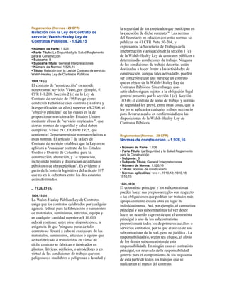 Reglamentos (Normas - 29 CFR)
Relación con la Ley de Contrato de
servicio; Walsh-Healey Ley de
Contratos Públicos. - 1.926,15
• Número de Parte: 1.926
• Parte Título: La Seguridad y la Salud Reglamento
para la Construcción
• Subparte: B
• Subparte Título: General Interpretaciones
• Número de Norma: 1.926,15
• Título: Relación con la Ley de Contrato de servicio;
Walsh-Healey Ley de Contratos Públicos.
1926,15 (a)
El contrato de "construcción" es uno de
nonpersonal servicio. Véase, por ejemplo, 41
CFR 1-1.208. Sección 2 (e) de la Ley de
Contrato de servicio de 1965 exige como
condición Federal de cada contrato (la oferta y
la especificación de ellos) superior a $ 2500, el
"objetivo principal" de las cuales es la de
proporcionar servicios a los Estados Unidos
mediante el uso de "servicio empleados ", que
ciertas normas de seguridad y salud deben
cumplirse. Véase 29 CFR Parte 1925, que
contiene el Departamento de normas relativas a
estas normas. El artículo 7 de la Ley de
Contrato de servicio establece que la Ley no se
aplicará a "cualquier contrato de los Estados
Unidos o Distrito de Columbia para la
construcción, alteración, y / o reparación,
incluyendo pintura y decoración de edificios
públicos o de obras públicas". Es evidente a
partir de la historia legislativa del artículo 107
que no en la cobertura entre los dos estatutos
están destinados.
.. 1926,15 (b)
1926,15 (b)
La Walsh-Healey Pública Ley de Contratos
exige que los contratos celebrados por cualquier
agencia federal para la fabricación o suministro
de materiales, suministros, artículos, equipo y
en cualquier cantidad superior a $ 10.000
deberá contener, entre otras disposiciones, la
exigencia de que "ninguna parte de tales
contrato se llevará a cabo ni cualquiera de los
materiales, suministros, artículos o equipo que
se ha fabricado o transferidos en virtud de
dicho contrato se fabrican o fabricados en
plantas, fábricas, edificios, o alrededores o en
virtud de las condiciones de trabajo que son
peligrosos o insalubres o peligrosas a la salud y
la seguridad de los empleados que participan en
la ejecución de dicho contrato ". Las normas
del Secretario en relación con estas normas se
publican en 41 CFR Parte 50-204, y
expresamos la Secretario de Trabajo de la
interpretación y aplicación de la sección 1 (e)
de la Walsh-Healey Ley de contratos públicos a
determinadas condiciones de trabajo. Ninguna
de las condiciones de trabajo descritas están
destinadas a hacer frente a las actividades de
construcción, aunque tales actividades pueden
ser concebible que una parte de un contrato
que es objeto de la Walsh-Healey Ley de
Contratos Públicos. Sin embargo, esas
actividades siguen sujetos a la obligación legal
general prescrita por la sección 1 (e). Sección
103 (b) el contrato de horas de trabajo y normas
de seguridad ley prevé, entre otras cosas, que la
ley no se aplicará a cualquier trabajo necesario
para llevarse a cabo en conformidad con las
disposiciones de la Walsh-Healey Ley de
Contratos Públicos.
Reglamentos (Normas - 29 CFR)
Normas de construcción. - 1.926,16
• Número de Parte: 1.926
• Parte Título: La Seguridad y la Salud Reglamento
para la Construcción
• Subparte: B
• Subparte Título: General Interpretaciones
• Número de Norma: 1.926,16
• Título: Normas de construcción.
• Normas aplicables: 1910,11; 1910,12; 1910,16;
1910,19
1926,16 (a)
El contratista principal y los subcontratistas
pueden hacer sus propios arreglos con respecto
a las obligaciones que podrían ser tratados más
apropiadamente en una obra en lugar de
individualmente. Así, por ejemplo, el contratista
principal y sus subcontratistas tal vez desee
hacer un acuerdo expreso de que el contratista
principal o uno de los subcontratistas
proporcionará todos los de primeros auxilios o
servicios sanitarios, por lo que el alivio de los
subcontratistas de la real, pero no jurídica , La
responsabilidad (o, según sea el caso, el alivio
de los demás subcontratistas de esta
responsabilidad). En ningún caso el contratista
principal, ser relevado de la responsabilidad
general para el cumplimiento de los requisitos
de esta parte de todos los trabajos que se
realizan en el marco del contrato.
 
