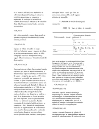 en su medio o desconectar el dispositivo de
sobreintensidad, será legible para indicar su
propósito, a menos que se encuentren y
organizado de modo que el propósito es
evidente. Estas marcas deberán ser de suficiente
durabilidad para soportar el medio ambiente
involucrados.
1926,403 (i)
600 voltios, nominal, o menos. Este párrafo se
aplica a equipos que funcionan a 600 voltios,
nominal, o menos.
1926,403 (i) (1)
Espacio de trabajo alrededor de equipo
eléctrico. Suficiente acceso y espacio de trabajo
se proporcionan y mantienen acerca de todos
los equipos eléctricos para permitir listo y
seguro el funcionamiento y el mantenimiento de
dicho equipo.
1926,403 (i) (1) (i)
Autorizaciones de trabajo. Salvo que así lo exija
o permita otra parte en la presente subparte, la
dimensión del espacio de trabajo en la dirección
de acceso a los partes que operan a 600 voltios
o menos, y es probable que requieren el
examen, el ajuste, la prestación de servicios, o
el mantenimiento con vida mientras que no será
inferior al indicado en la Tabla K-1. Además de
las dimensiones indicadas en la Tabla K-1, de
trabajo no deberá ser inferior a 30 pulgadas
(762 mm) de ancho en la parte frontal de
equipos eléctricos. Las distancias se medirán a
partir de la presentación en vivo si las partes
que están expuestos, o de la caja de apertura
frontal o si la tensión se adjuntan. Paredes
construidas de hormigón, ladrillo, azulejo o se
consideran a tierra. Espacio de trabajo no es
necesario en la parte de atrás de las asambleas
como muertos-frente cuadros o los centros de
control motor, donde no hay renovables o
piezas ajustables como fusibles o interruptores
en la parte trasera y en el que todas las
conexiones son accesibles desde lugares
distintos de la espalda.
CUADRO K-1 - Grupo de trabajo de
separación
Nota de pie de página (1) Condiciones (a), (b) y (c) son
las siguientes: [a] Expuesto partes viven en un lado y
no vivir o partes de tierra al otro lado de el espacio de
trabajo, o partes vivas expuestas a ambos lados
eficazmente protegidas por material aislante. Cable
aislado o barras aislados que operan en no más de 300
voltios no se consideran partes vivas. [b] Las partes
por un lado, y partes de tierra en el otro lado. [c] Las
partes a ambos lados del lugar de trabajo [no vigilado
de lo dispuesto en la condición (a)] con el operador
entre. Nota de pie de página (2) Nota: Para el Sistema
Internacional de Unidades (SI): un pie = 0.3048m.
.. 1926,403 (i) (1) (ii)
1926,403 (i) (1) (ii)
Borrar los espacios. Espacio de trabajo
requerido por la presente subparte no serán
utilizados para el almacenamiento. Cuando
vivir normalmente cerrados partes están
expuestos para su inspección o servicio, el
espacio de trabajo, si en un pasillo o espacio
abierto en general, serán protegidas.
1926,403 (i) (1) (iii)
Acceso y entrada al espacio de trabajo. Al
menos una entrada, se presentará a dar acceso al
espacio de trabajo alrededor de equipo eléctrico.
 