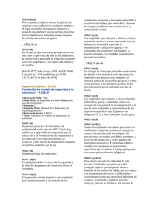 1926,20 (d) (2)
Por otra parte, cualquier norma se aplicará de
acuerdo a sus condiciones a cualquier empleo y
el lugar de empleo en cualquier industria, a
pesar de todo también son las normas prescritas
para la industria en la medida en que ninguno
de este tipo de normas se aplica.
.. 1926,20 (e)
1926,20 (e)
En el caso de que una norma protege en su cara
una clase de personas de más de los empleados,
la norma será la aplicable en virtud de esta parte
sólo a los empleados y sus lugares de empleo y
de empleo.
[44 FR 8577, 9 de febrero, 1979; 44 FR 20940,
6 de abril de 1979, modificada en 58 FR
35078, del 30 de junio de 1993]
Reglamentos (Normas - 29 CFR)
Formación en materia de seguridad y la
educación. - 1.926,21
• Número de Parte: 1926
• Parte Título: La Seguridad y la Salud Reglamento
para la Construcción
• Subparte: C
• Subparte Título: General de la Seguridad y la
Salud disposiciones
• Número de Norma: 1.926,21
• Título: Formación en materia de seguridad y la
educación.
1926,21 (a)
Requisitos generales. El Secretario, de
conformidad con la sección 107 (f) de la Ley,
establecer y supervisar los programas para la
educación y la formación de los empleadores y
los empleados en el reconocimiento, la
evitación y prevención de condiciones inseguras
en empleos cubiertos por la ley.
1926,21 (b)
Responsabilidad del empleador.
1926,21 (b) (1)
El empleador debería valerse de la seguridad y
la salud los programas de formación ofrece el
Secretario.
1926,21 (b) (2)
El empresario deberá instruir a cada empleado
en el reconocimiento y la evitación de las
condiciones inseguras y las normas aplicables a
su entorno de trabajo para controlar o eliminar
los riesgos o cualquier otra exposición a la
enfermedad o lesión.
1926,21 (b) (3)
Los empleados que manejan o utilizar venenos,
sustancias cáusticas, y otras sustancias nocivas
deberán ser instruidos acerca de la
manipulación y utilización segura, y ser
conscientes de los peligros potenciales, la
higiene personal, y las medidas de protección
personal necesarios.
.. 1926,21 (b) (4)
1926,21 (b) (4)
En el lugar de trabajo perjudiciales zonas donde
las plantas o los animales están presentes, los
empleados que pueden estar expuestos se
instruyó acerca de los posibles peligros, y cómo
evitar lesiones, y los primeros auxilios en los
procedimientos que se utilizarán en caso de
lesión.
1926,21 (b) (5)
Los empleados que manejan o utilizar líquidos
inflamables, gases o materiales tóxicos se
encargó de la seguridad en la manipulación y el
uso de estos materiales y conocimiento de los
requisitos específicos que figuran en las
Subpartes D, F, y otros subpartes de esta parte.
1926,21 (b) (6)
1926,21 (b) (6) (i)
Todos los empleados necesarios para entrar en
confinadas o espacios cerrados se encargó en
cuanto a la naturaleza de los peligros, las
precauciones necesarias que deben adoptarse, y
en el uso de protección y de los equipos de
emergencia necesarios. El empleador deberá
cumplir con cualquiera de reglamentos
específicos que se aplican a trabajos peligrosos
o en zonas potencialmente peligrosas.
1926,21 (b) (6) (ii)
Para efectos del párrafo (b) (6) (i) de esta
sección, "confinadas o espacio cerrado",
cualquier espacio que tengan un número
limitado de los medios de salida, que está sujeta
a la acumulación de tóxicos o inflamables o
contaminantes tiene una atmósfera deficiente de
oxígeno . Confinado o espacios cerrados
incluyen, pero no se limitan a, los tanques de
 