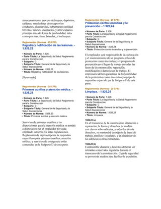 almacenamiento, proceso de buques, depósitos,
calderas, ventiladores de escape o los
conductos, alcantarillas, subterráneos utilidad
bóvedas, túneles, oleoductos, y abrir espacios
principio más de 4 pies de profundidad, tales
como piscinas, tinas, bóvedas, y los buques.
Reglamentos (Normas - 29 CFR)
Registro y notificación de las lesiones. -
1.926,22
• Número de Parte: 1.926
• Parte Título: La Seguridad y la Salud Reglamento
para la Construcción
• Subparte: C
• Subparte Título: General de la Seguridad y la
Salud disposiciones
• Número de Norma: 1.926,22
• Título: Registro y notificación de las lesiones.
[Reservado]
Reglamentos (Normas - 29 CFR)
Primeros auxilios y atención médica. -
1.926,23
• Número de Parte: 1.926
• Parte Título: La Seguridad y la Salud Reglamento
para la Construcción
• Subparte: C
• Subparte Título: General de la Seguridad y la
Salud disposiciones
• Número de Norma: 1.926,23
• Título: Primeros auxilios y atención médica.
Servicios de primeros auxilios y las
disposiciones para la atención médica se pondrá
a disposición por el empleador por cada
empleado cubierto por estas regulaciones.
Reglamento de la prescripción de requisitos
específicos para primeros auxilios, atención
médica, y servicios de emergencia están
contenidas en la Subparte D de esta parte.
Reglamentos (Normas - 29 CFR)
Protección contra incendios y la
prevención. - 1.926,24
• Número de Parte: 1.926
• Parte Título: La Seguridad y la Salud Reglamento
para la Construcción
• Subparte: C
• Subparte Título: General de la Seguridad y la
Salud disposiciones
• Número de Norma: 1.926,24
• Título: Protección contra incendios y la prevención.
El empleador será responsable de la elaboración
y el mantenimiento de un programa eficaz de
protección contra incendios y el programa de
prevención en el lugar de trabajo en todas las
fases de la construcción, reparación,
modificación o demolición de trabajo. El
empresario deberá garantizar la disponibilidad
de la protección contra incendios y equipo de
supresión requerido por la Subparte F de esta
parte.
Reglamentos (Normas - 29 CFR)
Limpieza. - 1.926,25
• Número de Parte: 1.926
• Parte Título: La Seguridad y la Salud Reglamento
para la Construcción
• Subparte: C
• Subparte Título: General de la Seguridad y la
Salud disposiciones
• Número de Norma: 1.926,25
• Título: Limpieza.
1926,25 (a)
En el transcurso de la construcción, alteración o
reparación, la forma y desechos de madera
con clavos sobresalientes, y todos los demás
desechos, se mantendrá despejado de áreas de
trabajo, pasillos y escaleras, y en alrededor de
los edificios u otras estructuras.
1926,25 (b)
Combustible chatarra y desechos deberán ser
retiradas a intervalos regulares durante el
transcurso de la construcción. Caja de seguridad
se proveerán medios para facilitar la expulsión.
 