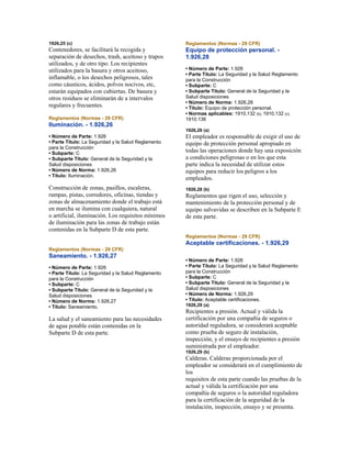 1926,25 (c)
Contenedores, se facilitará la recogida y
separación de desechos, trash, aceitoso y trapos
utilizados, y de otro tipo. Los recipientes
utilizados para la basura y otros aceitoso,
inflamable, o los desechos peligrosos, tales
como cáusticos, ácidos, polvos nocivos, etc,
estarán equipados con cubiertas. De basura y
otros residuos se eliminarán de a intervalos
regulares y frecuentes.
Reglamentos (Normas - 29 CFR)
Iluminación. - 1.926,26
• Número de Parte: 1.926
• Parte Título: La Seguridad y la Salud Reglamento
para la Construcción
• Subparte: C
• Subparte Título: General de la Seguridad y la
Salud disposiciones
• Número de Norma: 1.926,26
• Título: Iluminación.
Construcción de zonas, pasillos, escaleras,
rampas, pistas, corredores, oficinas, tiendas y
zonas de almacenamiento donde el trabajo está
en marcha se ilumina con cualquiera, natural
o artificial, iluminación. Los requisitos mínimos
de iluminación para las zonas de trabajo están
contenidas en la Subparte D de esta parte.
Reglamentos (Normas - 29 CFR)
Saneamiento. - 1.926,27
• Número de Parte: 1.926
• Parte Título: La Seguridad y la Salud Reglamento
para la Construcción
• Subparte: C
• Subparte Título: General de la Seguridad y la
Salud disposiciones
• Número de Norma: 1.926,27
• Título: Saneamiento.
La salud y el saneamiento para las necesidades
de agua potable están contenidas en la
Subparte D de esta parte.
Reglamentos (Normas - 29 CFR)
Equipo de protección personal. -
1.926,28
• Número de Parte: 1.926
• Parte Título: La Seguridad y la Salud Reglamento
para la Construcción
• Subparte: C
• Subparte Título: General de la Seguridad y la
Salud disposiciones
• Número de Norma: 1.926,28
• Título: Equipo de protección personal.
• Normas aplicables: 1910,132 (b); 1910,132 (c);
1910.136
1926,28 (a)
El empleador es responsable de exigir el uso de
equipo de protección personal apropiado en
todas las operaciones donde hay una exposición
a condiciones peligrosas o en los que esta
parte indica la necesidad de utilizar estos
equipos para reducir los peligros a los
empleados.
1926,28 (b)
Reglamentos que rigen el uso, selección y
mantenimiento de la protección personal y de
equipo salvavidas se describen en la Subparte E
de esta parte.
Reglamentos (Normas - 29 CFR)
Aceptable certificaciones. - 1.926,29
• Número de Parte: 1.926
• Parte Título: La Seguridad y la Salud Reglamento
para la Construcción
• Subparte: C
• Subparte Título: General de la Seguridad y la
Salud disposiciones
• Número de Norma: 1.926,29
• Título: Aceptable certificaciones.
1926,29 (a)
Recipientes a presión. Actual y válida la
certificación por una compañía de seguros o
autoridad reguladora, se considerará aceptable
como prueba de seguro de instalación,
inspección, y el ensayo de recipientes a presión
suministrada por el empleador.
1926,29 (b)
Calderas. Calderas proporcionada por el
empleador se considerará en el cumplimiento de
los
requisitos de esta parte cuando las pruebas de la
actual y válida la certificación por una
compañía de seguros o la autoridad reguladora
para la certificación de la seguridad de la
instalación, inspección, ensayo y se presenta.
 