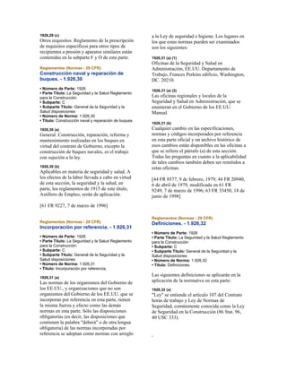 1926,29 (c)
Otros requisitos. Reglamento de la prescripción
de requisitos específicos para otros tipos de
recipientes a presión y aparatos similares están
contenidas en la subparte F y O de esta parte.
Reglamentos (Normas - 29 CFR)
Construcción naval y reparación de
buques. - 1.926,30
• Número de Parte: 1926
• Parte Título: La Seguridad y la Salud Reglamento
para la Construcción
• Subparte: C
• Subparte Título: General de la Seguridad y la
Salud disposiciones
• Número de Norma: 1.926,30
• Título: Construcción naval y reparación de buques.
1926,30 (a)
General. Construcción, reparación, reforma y
mantenimiento realizadas en los buques en
virtud del contrato de Gobierno, excepto la
construcción de buques navales, es el trabajo
con sujeción a la ley.
1926,30 (b)
Aplicables en materia de seguridad y salud. A
los efectos de la labor llevada a cabo en virtud
de esta sección, la seguridad y la salud, en
parte, los reglamentos de 1915 de este título,
Astillero de Empleo, serán de aplicación.
[61 FR 9227, 7 de marzo de 1996]
Reglamentos (Normas - 29 CFR)
Incorporación por referencia. - 1.926,31
• Número de Parte: 1926
• Parte Título: La Seguridad y la Salud Reglamento
para la Construcción
• Subparte: C
• Subparte Título: General de la Seguridad y la
Salud disposiciones
• Número de Norma: 1.926,31
• Título: Incorporación por referencia.
1926,31 (a)
Las normas de los organismos del Gobierno de
los EE.UU., y organizaciones que no son
organismos del Gobierno de los EE.UU. que se
incorporan por referencia en esta parte, tienen
la misma fuerza y efecto como las demás
normas en esta parte. Sólo las disposiciones
obligatorias (es decir, las disposiciones que
contienen la palabra "deberá" o de otra lengua
obligatoria) de las normas incorporadas por
referencia se adoptan como normas con arreglo
a la Ley de seguridad e higiene. Los lugares en
los que estas normas pueden ser examinados
son los siguientes:
1926,31 (a) (1)
Oficinas de la Seguridad y Salud en
Administración, EE.UU. Departamento de
Trabajo, Frances Perkins edificio, Washington,
DC. 20210.
1926,31 (a) (2)
Las oficinas regionales y locales de la
Seguridad y Salud en Administración, que se
enumeran en el Gobierno de los EE.UU.
Manual.
1926,31 (b)
Cualquier cambio en las especificaciones,
normas y códigos incorporados por referencia
en esta parte oficial y un archivo histórico de
esos cambios están disponibles en las oficinas a
que se refiere el párrafo (a) de esta sección.
Todas las preguntas en cuanto a la aplicabilidad
de tales cambios también deben ser remitidos a
estas oficinas.
[44 FR 8577, 9 de febrero, 1979; 44 FR 20940,
6 de abril de 1979, modificada en 61 FR
9249, 7 de marzo de 1996; 63 FR 33450, 18 de
junio de 1998]
Reglamentos (Normas - 29 CFR)
Definiciones. - 1.926,32
• Número de Parte: 1926
• Parte Título: La Seguridad y la Salud Reglamento
para la Construcción
• Subparte: C
• Subparte Título: General de la Seguridad y la
Salud disposiciones
• Número de Norma: 1.926,32
• Título: Definiciones.
Las siguientes definiciones se aplicarán en la
aplicación de la normativa en esta parte:
1926,32 (a)
"Ley" se entiende el artículo 107 del Contrato
horas de trabajo y Ley de Normas de
Seguridad, comúnmente conocida como la Ley
de Seguridad en la Construcción (86 Stat. 96,
40 USC 333).
.
 