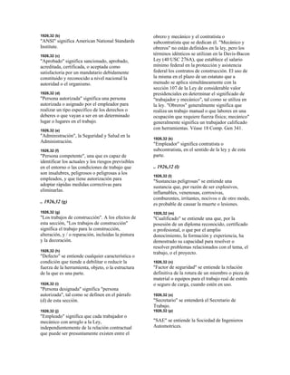 1926,32 (b)
"ANSI" significa American National Standards
Institute.
1926,32 (c)
"Aprobado" significa sancionado, aprobado,
acreditada, certificada, o aceptada como
satisfactoria por un mandatario debidamente
constituido y reconocido a nivel nacional la
autoridad o el organismo.
1926,32 (d)
"Persona autorizada" significa una persona
autorizada o asignado por el empleador para
realizar un tipo específico de los derechos o
deberes o que vayan a ser en un determinado
lugar o lugares en el trabajo.
1926,32 (e)
"Administración", la Seguridad y Salud en la
Administración.
1926,32 (f)
"Persona competente", una que es capaz de
identificar los actuales y los riesgos previsibles
en el entorno o las condiciones de trabajo que
son insalubres, peligrosos o peligrosas a los
empleados, y que tiene autorización para
adoptar rápidas medidas correctivas para
eliminarlas.
.. 1926,32 (g)
1926,32 (g)
"Los trabajos de construcción". A los efectos de
esta sección, "Los trabajos de construcción"
significa el trabajo para la construcción,
alteración, y / o reparación, incluidas la pintura
y la decoración.
1926,32 (h)
"Defecto" se entiende cualquier característica o
condición que tiende a debilitar o reducir la
fuerza de la herramienta, objeto, o la estructura
de la que es una parte.
1926,32 (i)
"Persona designada" significa "persona
autorizada", tal como se definen en el párrafo
(d) de esta sección.
1926,32 (j)
"Empleado" significa que cada trabajador o
mecánico con arreglo a la Ley,
independientemente de la relación contractual
que puede ser presuntamente existen entre el
obrero y mecánico y el contratista o
subcontratista que se dedican él. "Mecánico y
obreros" no están definidos en la ley, pero los
términos idénticos se utilizan en la Davis-Bacon
Ley (40 USC 276A), que establece el salario
mínimo federal en la protección y asistencia
federal los contratos de construcción. El uso de
la misma en el plazo de un estatuto que a
menudo se aplica simultáneamente con la
sección 107 de la Ley de considerable valor
presidenciales en determinar el significado de
"trabajador y mecánico", tal como se utiliza en
la ley. "Obreros" generalmente significa que
realiza un trabajo manual o que labores en una
ocupación que requiere fuerza física; mecánico"
generalmente significa un trabajador calificado
con herramientas. Véase 18 Comp. Gen 341.
1926,32 (k)
"Empleador" significa contratista o
subcontratista, en el sentido de la ley y de esta
parte.
.. 1926,32 (l)
1926,32 (l)
"Sustancias peligrosas" se entiende una
sustancia que, por razón de ser explosivos,
inflamables, venenosas, corrosivas,
comburentes, irritantes, nocivos o de otro modo,
es probable de causar la muerte o lesiones.
1926,32 (m)
"Cualificado" se entiende una que, por la
posesión de un diploma reconocido, certificado
o profesional, o que por el amplio
donocimiento, la formación y experiencia, ha
demostrado su capacidad para resolver o
resolver problemas relacionados con el tema, el
trabajo, o el proyecto.
1926,32 (n)
"Factor de seguridad" se entiende la relación
definitiva de la rotura de un miembro o pieza de
material o equipos para el trabajo real de estrés
o seguro de carga, cuando estén en uso.
1926,32 (o)
"Secretario" se entenderá el Secretario de
Trabajo.
1926,32 (p)
"SAE" se entiende la Sociedad de Ingenieros
Automotrices.
 