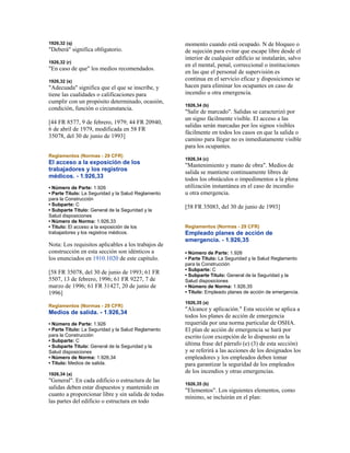 1926,32 (q)
"Deberá" significa obligatorio.
1926,32 (r)
"En caso de que" los medios recomendados.
1926,32 (s)
"Adecuada" significa que el que se inscribe, y
tiene las cualidades o calificaciones para
cumplir con un propósito determinado, ocasión,
condición, función o circunstancia.
[44 FR 8577, 9 de febrero, 1979; 44 FR 20940,
6 de abril de 1979, modificada en 58 FR
35078, del 30 de junio de 1993]
Reglamentos (Normas - 29 CFR)
El acceso a la exposición de los
trabajadores y los registros
médicos. - 1.926,33
• Número de Parte: 1.926
• Parte Título: La Seguridad y la Salud Reglamento
para la Construcción
• Subparte: C
• Subparte Título: General de la Seguridad y la
Salud disposiciones
• Número de Norma: 1.926,33
• Título: El acceso a la exposición de los
trabajadores y los registros médicos.
Nota: Los requisitos aplicables a los trabajos de
construcción en esta sección son idénticos a
los enunciados en 1910.1020 de este capítulo.
[58 FR 35078, del 30 de junio de 1993; 61 FR
5507, 13 de febrero, 1996; 61 FR 9227, 7 de
marzo de 1996; 61 FR 31427, 20 de junio de
1996]
Reglamentos (Normas - 29 CFR)
Medios de salida. - 1.926,34
• Número de Parte: 1.926
• Parte Título: La Seguridad y la Salud Reglamento
para la Construcción
• Subparte: C
• Subparte Título: General de la Seguridad y la
Salud disposiciones
• Número de Norma: 1.926,34
• Título: Medios de salida.
1926,34 (a)
"General". En cada edificio o estructura de las
salidas deben estar dispuestos y mantenido en
cuanto a proporcionar libre y sin salida de todas
las partes del edificio o estructura en todo
momento cuando está ocupado. N de bloqueo o
de sujeción para evitar que escape libre desde el
interior de cualquier edificio se instalarán, salvo
en el mental, penal, correccional o instituciones
en las que el personal de supervisión es
continua en el servicio eficaz y disposiciones se
hacen para eliminar los ocupantes en caso de
incendio u otra emergencia.
1926,34 (b)
"Salir de marcado". Salidas se caracterizó por
un signo fácilmente visible. El acceso a las
salidas serán marcadas por los signos visibles
fácilmente en todos los casos en que la salida o
camino para llegar no es inmediatamente visible
para los ocupantes.
1926,34 (c)
"Mantenimiento y mano de obra". Medios de
salida se mantiene continuamente libres de
todos los obstáculos o impedimentos a la plena
utilización instantánea en el caso de incendio
u otra emergencia.
[58 FR 35083, del 30 de junio de 1993]
Reglamentos (Normas - 29 CFR)
Empleado planes de acción de
emergencia. - 1.926,35
• Número de Parte: 1.926
• Parte Título: La Seguridad y la Salud Reglamento
para la Construcción
• Subparte: C
• Subparte Título: General de la Seguridad y la
Salud disposiciones
• Número de Norma: 1.926,35
• Título: Empleado planes de acción de emergencia.
1926,35 (a)
"Alcance y aplicación." Esta sección se aplica a
todos los planes de acción de emergencia
requerida por una norma particular de OSHA.
El plan de acción de emergencia se hará por
escrito (con excepción de lo dispuesto en la
última frase del párrafo (e) (3) de esta sección)
y se referirá a las acciones de los designados los
empleadores y los empleados deben tomar
para garantizar la seguridad de los empleados
de los incendios y otras emergencias.
1926,35 (b)
"Elementos". Los siguientes elementos, como
mínimo, se incluirán en el plan:
 