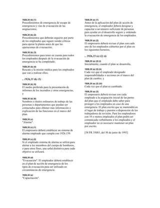 1926,35 (b) (1)
Procedimientos de emergencia de escape de
emergencia y vías de evacuación de las
asignaciones;
1926,35 (b) (2)
Procedimientos que deberán seguirse por parte
de los empleados que siguen siendo críticos
para operar la planta antes de que las
operaciones de evacuación;
1926,35 (b) (3)
Procedimientos para tener en cuenta para todos
los empleados después de la evacuación de
emergencia se ha completado;
1926,35 (b) (4)
Rescate y la misión médica para los empleados
que van a realizar ellos;
.. 1926,35 (b) (5)
1926,35 (b) (5)
El medio preferido para la presentación de
informes de los incendios y otras emergencias,
y
1926,35 (b) (6)
Nombres o títulos ordinarios de trabajo de las
personas o departamentos que puedan ser
contactados para obtener más información o
explicación de las funciones en el marco del
plan.
1926,35 (c)
"Alarma".
1926,35 (c) (1)
El empresario deberá establecer un sistema de
alarma empleado que cumpla con 1926.159.
1926,35 (c) (2)
Si el empleado sistema de alarma se utiliza para
alertar a los miembros del cuerpo de bomberos,
o para otros fines, una señal distintiva para cada
objetivo se utilizará.
1926,35 (d)
"Evacuación". El empleador deberá establecer
en el plan de acción de emergencia de los
tipos de evacuación para ser utilizado en
circunstancias de emergencia.
1926,35 (e)
"Capacitación".
1926,35 (e) (1)
Antes de la aplicación del plan de acción de
emergencia, el empleador deberá designar y
capacitar a un número suficiente de personas
para ayudar en el desarrollo seguro y ordenado
la evacuación de emergencia de los empleados.
1926,35 (e) (2)
El empresario deberá revisar el plan con cada
uno de los empleados cubiertos por el plan en
los siguientes horarios;
.. 1926,35 (e) (2) (i)
1926,35 (e) (2) (i)
Inicialmente, cuando el plan se desarrolla,
1926,35 (e) (2) (ii)
Cada vez que el empleado designado
responsabilidades o acciones en el marco del
plan de cambio, y
1926,35 (e) (2) (iii)
Cada vez que el plan es cambiado.
1926,35 (e) (3)
El empresario deberá revisar con cada
empleado a la asignación inicial de las partes
del plan que el empleado debe saber para
proteger a los empleados en caso de una
emergencia. El plan escrito que se mantendrá en
el lugar de trabajo y puestos a disposición de los
trabajadores de revisión. Para los empleadores
con 10 o menos empleados el plan podrá ser
comunicada verbalmente a los empleados y el
empleador no es necesario mantener un plan
por escrito.
[58 FR 35083, del 30 de junio de 1993]
 