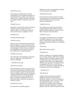 1926,403 (i) (1) (iv)
Frente espacio de trabajo. En caso de que
existan partes viven normalmente expuestos en
la parte frontal de los cuadros o los centros de
control motor, el espacio de trabajo al frente de
ese equipo no deberá ser inferior a 3 pies (914
mm).
1926,403 (i) (1) (v)
Altura libre. La altura libre mínima de espacios
de trabajo sobre los equipos de servicio,
cuadros, cuadros, o los centros de control de
motor será de 6 pies y 3 pulgadas (1,91 m).
1926,403 (i) (2)
La protección de la tensión.
1926,403 (i) (2) (i)
Salvo que así lo exija o permita otra parte en la
presente subparte, en directo partes de equipos
eléctricos de funcionamiento a 50 voltios o más
serán protegidas contra el contacto accidental
por los gabinetes u otras formas de recintos, o
por cualquiera de los siguientes medios:
1926,403 (i) (2) (i) (A)
Por la ubicación en una habitación, caja fuerte,
recinto o similar que sea accesible sólo a
personas calificadas.
.. 1926,403 (i) (2) (i) (B)
1926,403 (i) (2) (i) (B)
Por las pantallas de particiones o dispuestos de
tal modo que sólo personas calificadas, tendrán
acceso a el espacio al alcance de la mano de la
tensión. Cualquier aberturas en tales particiones
o pantallas deberán estar situados de tamaño y
que las personas que no son susceptibles de
entrar en contacto accidental con los vivos o
partes para lograr la realización de objetos en
contacto con ellos.
1926,403 (i) (2) (i) (C)
Por ubicación en un balcón, galería, o
plataforma elevada y tan organizado como para
excluir a personas no calificadas.
1926,403 (i) (2) (i) (D)
Por la elevación de 8 pies (2,44 m) o más por
encima del piso o de otra superficie de trabajo y
estarán instalados de modo de excluir a
personas no calificadas.
1926,403 (i) (2) (ii)
En los lugares en los que el equipo eléctrico
quedaría expuesta a daños físicos, recintos o
guardias deberán disponerse de forma y de tal
fuerza como para evitar tales daños.
1926,403 (i) (2) (iii)
Las entradas a las habitaciones y otros lugares
custodiados expuestos en vivo que contiene
partes se marcarán con señales de advertencia
conspicuo que prohíbe a personas no calificadas
para entrar.
1926.403 (j)
Más de 600 voltios, nominal.
1926.403 (j) (1)
General. Conductores y los equipos utilizados
en los circuitos superior a 600 voltios, nominal,
deberán cumplir con todas las disposiciones de
los párrafos (a) a (g) de esta sección y con las
siguientes disposiciones que complementan o
modificar esos requisitos. Las disposiciones de
los apartados (j) (2), (j) (3), y (j) (4) de esta
sección no se aplicará a los equipos del lado de
la oferta del servicio de los conductores.
.. 1926,403 (j) (2)
1926.403 (j) (2)
Apéndice para las instalaciones eléctricas.
Instalaciones eléctricas en una bóveda,
habitación, armario o en una zona rodeada por
una pared, pantalla o muro, el acceso a la que
está controlado por llave u otro medio
equivalente, se considera que ser accesible a
personas calificadas únicamente. Una pared,
pantalla o muro de menos de 8 pies (2,44 m) de
 