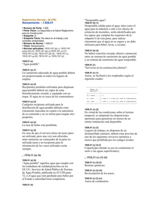 Reglamentos (Normas - 29 CFR)
Saneamiento. - 1.926,51
• Número de Parte: 1.926
• Parte Título: La Seguridad y la Salud Reglamento
para la Construcción
• Subparte: D
• Subparte Título: De salud en el trabajo y los
controles ambientales
• Número de Norma: 1.926,51
• Título: Saneamiento.
• Normas aplicables: 1910,141 (a) (1); 1910,141
(uno) (2) (v); 1910,141 (a) (5);1910,141 (d) (1);
1910,141 (d) (2); 1910,141 (d) (3) ; 1910,141 (e);
1910,141 (g) (2); 1910,141 (h); 1910,151 (c)
1926,51 (a)
"Agua potable".
1926,51 (a) (1)
Un suministro adecuado de agua potable deberá
ser proporcionada en todos los lugares de
empleo.
1926,51 (a) (2)
Recipientes portátiles utilizados para dispensar
agua potable deberá ser capaz de estar
herméticamente cerrado, y equipado con un
toque. El agua no se cruce de los contenedores.
1926,51 (a) (3)
Cualquier recipiente utilizado para la
distribución de agua potable deberán estar
claramente marcadas en cuanto a la naturaleza
de su contenido y no se utiliza para ningún otro
propósito.
1926,51 (a) (4)
La taza de beber está prohibido.
1926,51 (a) (5)
En caso de que el servicio único de tazas (para
ser utilizado, pero una vez) son ofrecidos,
tanto sanitarias un contenedor de la parte no
utilizada tazas y un recipiente para la
eliminación de los vasos utilizados serán
siempre.
.. 1926,51 (a) (6)
1926,51 (a) (6)
"Agua potable" significa agua que cumple con
los estándares de calidad prescritos en los
EE.UU. Servicio de Salud Pública de Normas
de Agua Potable, publicada en 42 CFR parte
72, o el agua que está aprobado para beber por
el Estado o autoridad local competente.
1926,51 (b)
"Nonpotable agua".
1926,51 (b) (1)
Nonpotable salidas para el agua, tales como el
agua para la industria o sólo a los efectos de
extinción de incendios, serán identificados por
los signos que cumplan los requisitos de la
subparte G de esta parte, para indicar
claramente que el agua no es seguro y no debe
utilizarse para beber, lavar, o cocinar.
1926,51 (b) (2)
No habrá conexión cruzada, abierta o potencial,
entre un sistema de suministro de agua potable
y un sistema de suministro de agua nonpotable.
1926,51 (c)
"Servicios en la construcción jobsites".
1926,51 (c) (1)
Aseos, se facilitará a los empleados según el
siguiente cuadro:
1926,51 (c) (2)
En virtud de las condiciones sobre el terreno
temporal, se adoptarán las disposiciones
oportunas para garantizar no menos de un
retrete instalación está disponible.
1926,51 (c) (3)
Lugares de trabajo, no disponen de un
alcantarillado sanitario, deberá estar provisto de
uno de los siguientes servicios sanitarios a
menos que prohibida por los códigos locales:
1926,51 (c) (3) (i)
Copartícipes (donde su uso no contaminar el
suelo o las aguas superficiales);
.. 1926,51 (c) (3) (ii)
1926,51 (c) (3) (ii)
Retretes químicos;
1926,51 (c) (3) (iii)
Recirculación de los aseos;
1926,51 (c) (3) (iv)
Aseos de combustión.
 