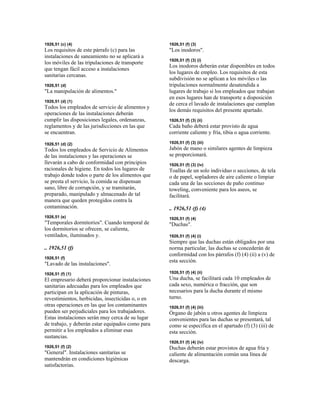 1926,51 (c) (4)
Los requisitos de este párrafo (c) para las
instalaciones de saneamiento no se aplicará a
los móviles de las tripulaciones de transporte
que tengan fácil acceso a instalaciones
sanitarias cercanas.
1926,51 (d)
"La manipulación de alimentos."
1926,51 (d) (1)
Todos los empleados de servicio de alimentos y
operaciones de las instalaciones deberán
cumplir las disposiciones legales, ordenanzas,
reglamentos y de las jurisdicciones en las que
se encuentran.
1926,51 (d) (2)
Todos los empleados de Servicio de Alimentos
de las instalaciones y las operaciones se
llevarán a cabo de conformidad con principios
racionales de higiene. En todos los lugares de
trabajo donde todos o parte de los alimentos que
se presta el servicio, la comida se dispensan
sano, libre de corrupción, y se tramitarán,
preparado, manipulado y almacenado de tal
manera que queden protegidos contra la
contaminación.
1926,51 (e)
"Temporales dormitorios". Cuando temporal de
los dormitorios se ofrecen, se calienta,
ventilados, iluminados y.
.. 1926,51 (f)
1926,51 (f)
"Lavado de las instalaciones".
1926,51 (f) (1)
El empresario deberá proporcionar instalaciones
sanitarias adecuadas para los empleados que
participan en la aplicación de pinturas,
revestimientos, herbicidas, insecticidas o, o en
otras operaciones en las que los contaminantes
pueden ser perjudiciales para los trabajadores.
Estas instalaciones serán muy cerca de su lugar
de trabajo, y deberán estar equipados como para
permitir a los empleados a eliminar esas
sustancias.
1926,51 (f) (2)
"General". Instalaciones sanitarias se
mantendrán en condiciones higiénicas
satisfactorias.
1926,51 (f) (3)
"Los inodoros".
1926,51 (f) (3) (i)
Los inodoros deberán estar disponibles en todos
los lugares de empleo. Los requisitos de esta
subdivisión no se aplican a los móviles o las
tripulaciones normalmente desatendida a
lugares de trabajo si los empleados que trabajan
en esos lugares han de transporte a disposición
de cerca el lavado de instalaciones que cumplan
los demás requisitos del presente apartado.
1926,51 (f) (3) (ii)
Cada baño deberá estar provisto de agua
corriente caliente y fría, tibia o agua corriente.
1926,51 (f) (3) (iii)
Jabón de mano o similares agentes de limpieza
se proporcionará.
1926,51 (f) (3) (iv)
Toallas de un solo individuo o secciones, de tela
o de papel, sopladores de aire caliente o limpiar
cada una de las secciones de paño continuo
toweling, conveniente para los aseos, se
facilitará.
.. 1926,51 (f) (4)
1926,51 (f) (4)
"Duchas".
1926,51 (f) (4) (i)
Siempre que las duchas están obligados por una
norma particular, las duchas se concederán de
conformidad con los párrafos (f) (4) (ii) a (v) de
esta sección.
1926,51 (f) (4) (ii)
Una ducha, se facilitará cada 10 empleados de
cada sexo, numérica o fracción, que son
necesarios para la ducha durante el mismo
turno.
1926,51 (f) (4) (iii)
Órgano de jabón u otros agentes de limpieza
convenientes para las duchas se presentará, tal
como se especifica en el apartado (f) (3) (iii) de
esta sección.
1926,51 (f) (4) (iv)
Duchas deberán estar provistos de agua fría y
caliente de alimentación común una línea de
descarga.
 