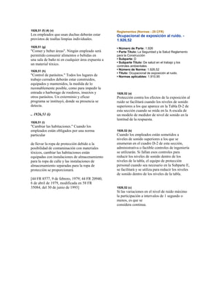 1926,51 (f) (4) (v)
Los empleados que usan duchas deberán estar
provistos de toallas limpias individuales.
1926,51 (g)
"Comer y beber áreas". Ningún empleado será
permitido consumir alimentos o bebidas en
una sala de baño ni en cualquier área expuesta a
un material tóxico.
1926,51 (h)
"Control de parásitos." Todos los lugares de
trabajo cerrados deberán estar construidos,
equipados y mantenidos, la medida de lo
razonablemente posible, como para impedir la
entrada o harborage de roedores, insectos y
otros parásitos. Un exterminio y eficaz
programa se instituyó, donde su presencia se
detecta.
.. 1926,51 (i)
1926,51 (i)
"Cambiar las habitaciones." Cuando los
empleados están obligados por una norma
particular
de llevar la ropa de protección debido a la
posibilidad de contaminación con materiales
tóxicos, cambiar las habitaciones están
equipadas con instalaciones de almacenamiento
para la ropa de calle y las instalaciones de
almacenamiento separadas para la ropa de
protección se proporcionará.
[44 FR 8577, 9 de febrero, 1979; 44 FR 20940,
6 de abril de 1979, modificada en 58 FR
35084, del 30 de junio de 1993]
Reglamentos (Normas - 29 CFR)
Ocupacional de exposición al ruido. -
1.926,52
• Número de Parte: 1.926
• Parte Título: La Seguridad y la Salud Reglamento
para la Construcción
• Subparte: D
• Subparte Título: De salud en el trabajo y los
controles ambientales
• Número de Norma: 1.926,52
• Título: Ocupacional de exposición al ruido.
• Normas aplicables: 1.910,95
1926,52 (a)
Protección contra los efectos de la exposición al
ruido se facilitará cuando los niveles de sonido
superiores a los que aparece en la Tabla D-2 de
esta sección cuando se mida en la A-escala de
un modelo de medidor de nivel de sonido en la
lentitud de la respuesta.
1926,52 (b)
Cuando los empleados están sometidos a
niveles de sonido superiores a los que se
enumeran en el cuadro D-2 de esta sección,
administrativa o factible controles de ingeniería
se utilizarán. Si fallan esos controles para
reducir los niveles de sonido dentro de los
niveles de la tabla, el equipo de protección
personal cuando sea necesario en la Subparte E,
se facilitará y se utiliza para reducir los niveles
de sonido dentro de los niveles de la tabla.
1926,52 (c)
Si las variaciones en el nivel de ruido máximo
la participación a intervalos de 1 segundo o
menos, es que se
considera continua.
 