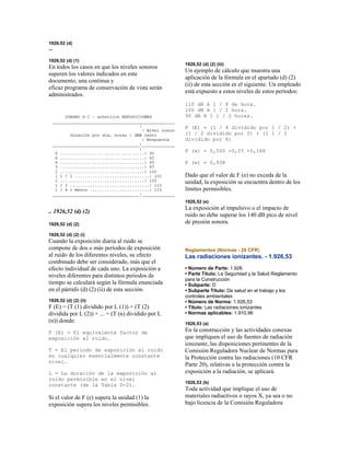 1926,52 (d)
--
1926,52 (d) (1)
En todos los casos en que los niveles sonoros
superen los valores indicados en este
documento, una continua y
eficaz programa de conservación de vista serán
administrados.
.. 1926,52 (d) (2)
1926,52 (d) (2)
1926,52 (d) (2) (i)
Cuando la exposición diaria al ruido se
compone de dos o más períodos de exposición
al ruido de los diferentes niveles, su efecto
combinado debe ser considerado, más que el
efecto individual de cada uno. La exposición a
niveles diferentes para distintos periodos de
tiempo se calculará según la fórmula enunciada
en el párrafo (d) (2) (ii) de esta sección.
1926,52 (d) (2) (ii)
F (E) = (T (1) dividido por L (1)) + (T (2)
dividida por L (2)) + ... + (T (n) dividido por L
(n)) donde:
F (E) = El equivalente factor de
exposición al ruido.
T = El período de exposición al ruido
en cualquier esencialmente constante
nivel.
L = La duración de la exposición al
ruido permisible en el nivel
constante (de la Tabla D-2).
Si el valor de F (e) supera la unidad (1) la
exposición supera los niveles permisibles.
1926,52 (d) (2) (iii)
Un ejemplo de cálculo que muestra una
aplicación de la fórmula en el apartado (d) (2)
(ii) de esta sección es el siguiente. Un empleado
está expuesto a estos niveles de estos períodos:
110 dB A 1 / 4 de hora.
100 dB A 1 / 2 hora.
90 dB A 1 1 / 2 horas.
F (E) = (1 / 4 dividido por 1 / 2) +
(1 / 2 dividido por 2) + (1 1 / 2
dividido por 8)
F (e) = 0,500 +0,25 +0,188
F (e) = 0,938
Dado que el valor de F (e) no exceda de la
unidad, la exposición se encuentra dentro de los
límites permisibles.
1926,52 (e)
La exposición al impulsivo o el impacto de
ruido no debe superar los 140 dB pico de nivel
de presión sonora.
Reglamentos (Normas - 29 CFR)
Las radiaciones ionizantes. - 1.926,53
• Número de Parte: 1.926
• Parte Título: La Seguridad y la Salud Reglamento
para la Construcción
• Subparte: D
• Subparte Título: De salud en el trabajo y los
controles ambientales
• Número de Norma: 1.926,53
• Título: Las radiaciones ionizantes.
• Normas aplicables: 1.910,96
1926,53 (a)
En la construcción y las actividades conexas
que impliquen el uso de fuentes de radiación
ionizante, las disposiciones pertinentes de la
Comisión Reguladora Nuclear de Normas para
la Protección contra las radiaciones (10 CFR
Parte 20), relativas a la protección contra la
exposición a la radiación, se aplicará.
1926,53 (b)
Toda actividad que implique el uso de
materiales radiactivos o rayos X, ya sea o no
bajo licencia de la Comisión Reguladora
 