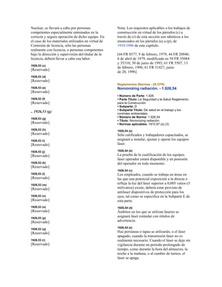 Nuclear, se llevará a cabo por personas
competentes especialmente entrenados en la
correcta y segura operación de dicho equipo. En
el caso de los materiales utilizados en virtud de
Comisión de licencia, sólo las personas
realmente con licencia, o personas competentes
bajo la dirección y supervisión del titular de la
licencia, deberá llevar a cabo esa labor.
1926,53 (c)
[Reservado]
1926,53 (d)
[Reservado]
1926,53 (e)
[Reservado]
1926,53 (f)
[Reservado]
.. 1926,53 (g)
1926,53 (g)
[Reservado]
1926,53 (h)
[Reservado]
1926,53 (i)
[Reservado]
1926,53 (j)
[Reservado]
1926,53 (k)
[Reservado]
1926,53 (l)
[Reservado]
1926,53 (m)
[Reservado]
1926,53 (n)
[Reservado]
1926,53 (o)
[Reservado]
1926,53 (p)
[Reservado]
1926,53 (q)
[Reservado]
1926,53 (r)
[Reservado]
Nota: Los requisitos aplicables a los trabajos de
construcción en virtud de los párrafos (c) a
través de (r) de esta sección son idénticos a los
enunciados en los párrafos (a) a (p), de
1910.1096 de este capítulo.
[44 FR 8577, 9 de febrero, 1979; 44 FR 20940,
6 de abril de 1979, modificada en 58 FR 35084
y 35310; 30 de junio de 1993; 61 FR 5507, 13
de febrero, 1996; 61 FR 31427, junio
de 20, 1996]
Reglamentos (Normas - 29 CFR)
Nonionizing radiación. - 1.926,54
• Número de Parte: 1.926
• Parte Título: La Seguridad y la Salud Reglamento
para la Construcción
• Subparte: D
• Subparte Título: De salud en el trabajo y los
controles ambientales
• Número de Norma: 1.926,54
• Título: Nonionizing radiación.
• Normas aplicables: 1910,97 (a) (3)
1926,54 (a)
Sólo calificados y trabajadores capacitados, se
asignará a instalar, ajustar y operar los equipos
láser.
1926,54 (b)
La prueba de la cualificación de los equipos
láser operador estará disponible y en posesión
del operador en todo momento.
1926,54 (c)
Los empleados, cuando se trabaja en áreas en
las que una potencial exposición a la directa o
refleja la luz del láser superior a 0,005 vatios (5
milivatios) existe, deberá estar provisto de
antilaser dispositivos de protección para los
ojos, tal como se especifica en la Subparte E de
esta parte.
1926,54 (d)
Ámbitos en los que se utilizan láseres se
asignará láser estándar con rótulos de
advertencia.
1926,54 (e)
Haz persianas o tapas se utilizarán, o el láser
apagado, cuando la transmisión láser no es
realmente necesario. Cuando el láser se deja sin
vigilancia durante un período prolongado de
tiempo, como durante la hora del almuerzo, la
noche a la mañana, o al cambio de turnos, el
láser se apaga.
 