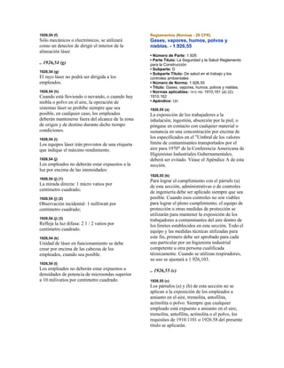 1926,54 (f)
Sólo mecánicos o electrónicos, se utilizará
como un detector de dirigir el interior de la
alineación láser.
.. 1926,54 (g)
1926,54 (g)
El rayo láser no podrá ser dirigida a los
empleados.
1926,54 (h)
Cuando está lloviendo o nevando, o cuando hay
niebla o polvo en el aire, la operación de
sistemas láser se prohíbe siempre que sea
posible, en cualquier caso, los empleados
deberán mantenerse fuera del alcance de la zona
de origen y de destino durante dicho tiempo
condiciones.
1926,54 (i)
Los equipos láser irán provistos de una etiqueta
que indique el máximo rendimiento.
1926,54 (j)
Los empleados no deberán estar expuestos a la
luz por encima de las intensidades:
1926,54 (j) (1)
La mirada directa: 1 micro vatios por
centímetro cuadrado;
1926,54 (j) (2)
Observación incidental: 1 milliwatt por
centímetro cuadrado;
1926,54 (j) (3)
Refleja la luz difusa: 2 1 / 2 vatios por
centímetro cuadrado.
1926,54 (k)
Unidad de láser en funcionamiento se debe
crear por encima de las cabezas de los
empleados, cuando sea posible.
1926,54 (l)
Los empleados no deberán estar expuestos a
densidades de potencia de microondas superior
a 10 milivatios por centímetro cuadrado.
Reglamentos (Normas - 29 CFR)
Gases, vapores, humos, polvos y
nieblas. - 1.926,55
• Número de Parte: 1.926
• Parte Título: La Seguridad y la Salud Reglamento
para la Construcción
• Subparte: D
• Subparte Título: De salud en el trabajo y los
controles ambientales
• Número de Norma: 1.926,55
• Título: Gases, vapores, humos, polvos y nieblas.
• Normas aplicables: 1910.160; 1910,161 (a) (2);
1910.162
• Apéndice: Un
1926,55 (a)
La exposición de los trabajadores a la
inhalación, ingestión, absorción por la piel, o
póngase en contacto con cualquier material o
sustancia en una concentración por encima de
los especificados en el "Umbral de los valores
límite de contaminantes transportados por el
aire para 1970" de la Conferencia Americana de
Higienistas Industriales Gubernamentales,
deberá ser evitado. Véase el Apéndice A de esta
sección.
1926,55 (b)
Para lograr el cumplimiento con el párrafo (a)
de esta sección, administrativas o de controles
de ingeniería debe ser aplicado siempre que sea
posible. Cuando esos controles no son viables
para lograr el pleno cumplimiento, el equipo de
protección u otras medidas de protección se
utilizarán para mantener la exposición de los
trabajadores a contaminantes del aire dentro de
los límites establecidos en esta sección. Todo el
equipo y las medidas técnicas utilizadas para
este fin, primero debe ser aprobado para cada
uso particular por un higienista industrial
competente u otra persona cualificada
técnicamente. Cuando se utilizan respiradores,
su uso se ajustará a 1.926,103.
.. 1926,55 (c)
1926,55 (c)
Los párrafos (a) y (b) de esta sección no se
aplican a la exposición de los empleados a
amianto en el aire, tremolita, antofilita,
actinolita o polvo. Siempre que cualquier
empleado está expuesto a amianto en el aire,
tremolita, antofilita, actinolita o el polvo, los
requisitos de 1910.1101 o 1926.58 del presente
título se aplicarán.
 