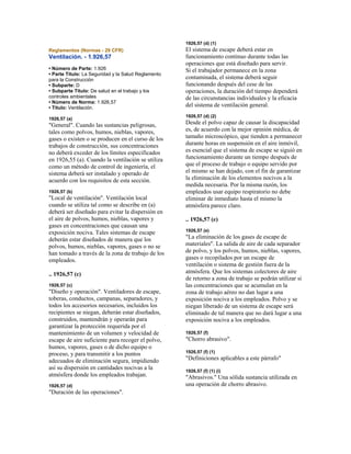 Reglamentos (Normas - 29 CFR)
Ventilación. - 1.926,57
• Número de Parte: 1.926
• Parte Título: La Seguridad y la Salud Reglamento
para la Construcción
• Subparte: D
• Subparte Título: De salud en el trabajo y los
controles ambientales
• Número de Norma: 1.926,57
• Título: Ventilación.
1926,57 (a)
"General". Cuando las sustancias peligrosas,
tales como polvos, humos, nieblas, vapores,
gases o existen o se producen en el curso de los
trabajos de construcción, sus concentraciones
no deberá exceder de los límites especificados
en 1926,55 (a). Cuando la ventilación se utiliza
como un método de control de ingeniería, el
sistema deberá ser instalado y operado de
acuerdo con los requisitos de esta sección.
1926,57 (b)
"Local de ventilación". Ventilación local
cuando se utiliza tal como se describe en (a)
deberá ser diseñado para evitar la dispersión en
el aire de polvos, humos, nieblas, vapores y
gases en concentraciones que causan una
exposición nociva. Tales sistemas de escape
deberán estar diseñados de manera que los
polvos, humos, nieblas, vapores, gases o no se
han tomado a través de la zona de trabajo de los
empleados.
.. 1926,57 (c)
1926,57 (c)
"Diseño y operación". Ventiladores de escape,
toberas, conductos, campanas, separadores, y
todos los accesorios necesarios, incluidos los
recipientes se niegan, deberán estar diseñados,
construidos, mantendrán y operarán para
garantizar la protección requerida por el
mantenimiento de un volumen y velocidad de
escape de aire suficiente para recoger el polvo,
humos, vapores, gases o de dicho equipo o
proceso, y para transmitir a los puntos
adecuados de eliminación segura, impidiendo
así su dispersión en cantidades nocivas a la
atmósfera donde los empleados trabajan.
1926,57 (d)
"Duración de las operaciones".
1926,57 (d) (1)
El sistema de escape deberá estar en
funcionamiento continuo durante todas las
operaciones que está diseñado para servir.
Si el trabajador permanece en la zona
contaminada, el sistema deberá seguir
funcionando después del cese de las
operaciones, la duración del tiempo dependerá
de las circunstancias individuales y la eficacia
del sistema de ventilación general.
1926,57 (d) (2)
Desde el polvo capaz de causar la discapacidad
es, de acuerdo con la mejor opinión médica, de
tamaño microscópico, que tienden a permanecer
durante horas en suspensión en el aire inmóvil,
es esencial que el sistema de escape se siguió en
funcionamiento durante un tiempo después de
que el proceso de trabajo o equipo servido por
el mismo se han dejado, con el fin de garantizar
la eliminación de los elementos nocivos a la
medida necesaria. Por la misma razón, los
empleados usar equipo respiratorio no debe
eliminar de inmediato hasta el mismo la
atmósfera parece claro.
.. 1926,57 (e)
1926,57 (e)
"La eliminación de los gases de escape de
materiales". La salida de aire de cada separador
de polvo, y los polvos, humos, nieblas, vapores,
gases o recopilados por un escape de
ventilación o sistema de gestión fuera de la
atmósfera. Que los sistemas colectores de aire
de retorno a zona de trabajo se podrán utilizar si
las concentraciones que se acumulan en la
zona de trabajo aéreo no dan lugar a una
exposición nociva a los empleados. Polvo y se
niegan liberado de un sistema de escape será
eliminado de tal manera que no dará lugar a una
exposición nociva a los empleados.
1926,57 (f)
"Chorro abrasivo".
1926,57 (f) (1)
"Definiciones aplicables a este párrafo"
1926,57 (f) (1) (i)
"Abrasivos." Una sólida sustancia utilizada en
una operación de chorro abrasivo.
 