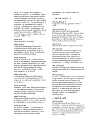 1961), y de la subparte S de esta parte. La
explosión se boquilla y la servidumbre a tierra
para evitar la acumulación de cargas estáticas.
Cuando inflamables o explosivas mezclas de
polvo pueden estar presentes, el chorro abrasivo
recinto, los conductos, y el colector de polvo se
construirán con paneles sueltos o zonas de
venteo de explosión, que se encuentra en las
partes lejos de cualquier zona ocupada, para
alivio de presión en caso de explosión, a raíz de
los principios enunciados en el National
Fire Protection Association explosión Guía de
aireación. NFPA 68-1954.
1926,57 (f) (3)
"Grito de limpieza de recinto."
1926,57 (f) (3) (i)
Explosión de limpieza de recintos serán
ventilados de escape de tal manera que un
perfeccionamiento continuo flujo de aire se
mantendrá en todas las aberturas en el recinto
durante la operación de voladura.
1926,57 (f) (3) (i) (A)
Todas las entradas de aire y las aberturas de
acceso se desconcierta o dispuestos de tal modo
que por la combinación de flujo de aire hacia
adentro y desconcertante la fuga de abrasivos o
partículas de polvo en un área de trabajo
adyacentes se reducen al mínimo y visible
chorros de polvo no se observó.
1926,57 (f) (3) (i) (B)
La tasa de escape deberá ser suficiente para
proporcionar la pronta liquidación de polvo
cargado de aire dentro de la caja tras el cese de
las voladuras.
1926,57 (f) (3) (i) (C)
Antes de la caja se abre, la explosión se apagará
y el sistema de escape estará dirigido por un
período de tiempo suficiente para eliminar el
polvo del aire dentro de la caja.
1926,57 (f) (3) (i) (D)
Vidrios de seguridad protegidos por el cribado
se utiliza en ventanas de observación, que dura
de profundidad de corte se utilizan abrasivos.
1926,57 (f) (3) (i) (E)
Slit abrasivo resistente a las confusiones se
instalarán en varios conjuntos en todas las
pequeñas aberturas de acceso donde el polvo
puede escapar, y serán inspeccionados
regularmente y se sustituirá cuando sea
necesario.
.. 1926,57 (f) (3) (i) (E) (1)
1926,57 (f) (3) (i) (E) (1)
Las puertas se brida y apretado cuando se
cierre.
1926,57 (f) (3) (i) (E) (2)
Puerta a la explosión de limpieza de las
habitaciones serán accionables tanto de dentro
como de fuera, salvo que, cuando hay una
pequeña puerta de acceso del operador, la gran
puerta de acceso de trabajo puede ser cerrado o
abierto desde el exterior solamente.
1926,57 (f) (4)
"Sistema de ventilación de gases de escape."
1926,57 (f) (4) (i)
La construcción, instalación, inspección y
mantenimiento de sistemas de escape se
ajustarán a los principios y los requisitos
enunciados en el Nacional Americano de
Normas Fundamentos de Administración el
diseño y el funcionamiento de sistemas de
escape local, Z9.2-1960, y ANSI Z33.1-1961.
1926,57 (f) (4) (i) (a)
Cuando el polvo se tomó nota de las fugas, las
reparaciones se efectuarán tan pronto como sea
posible.
1926,57 (f) (4) (i) (b)
La caída de presión estática en los conductos de
escape que lleva de los equipos se comprobará
cuando la instalación se ha completado y
posteriormente a intervalos periódicos para
asegurar la continuación de funcionamiento
satisfactorio. Cada vez que un apreciable
cambio en la caída de presión indica una
obstrucción parcial, el sistema deberá ser
limpiado y vuelto a la normalidad de
funcionamiento.
.. 1926,57 (f) (4) (ii)
1926,57 (f) (4) (ii)
En la instalación en la que el abrasivo se
recircula, el sistema de ventilación de gases de
escape para la voladura recinto no será utilizado
para la eliminación de las multas a partir de la
abrasivo gastado en lugar de un separador de
abrasivos. Un separador de abrasivos, se
facilitará al efecto.
 