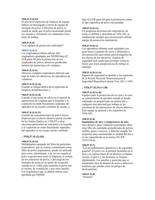 1926,57 (f) (4) (iii)
El aire de la explosión de limpieza de equipo
deberá ser descargada a través de equipo de
recogida de polvo. Colectores de polvo se
creará de modo que el polvo acumulado puede
ser vaciado y eliminarse sin contaminar otras
áreas de trabajo.
1926,57 (f) (5)
"Los equipos de protección individual."
1926,57 (f) (5) (i)
Los empleadores deben utilizar sólo
respiradores aprobados por NIOSH bajo 42
CFR parte 84 para la protección de los
empleados de polvos abrasivos producidos
durante las operaciones de voladura-.
1926,57 (f) (5) (ii)
Abrasivo-voladura respiradores deberán usar
ropa de todos los abrasivos, los operadores de
voladuras:
1926,57 (f) (5) (ii) (A)
Cuando se trabaja dentro de la explosión de
limpieza de habitaciones, o
1926,57 (f) (5) (ii) (B)
Cuando se usa arena de sílice en el manual de
operaciones de voladura que la boquilla y la
explosión no están físicamente separados del
operador en un recinto ventilado de escape, o
1926,57 (f) (5) (ii) (C)
Cuando las concentraciones de polvo tóxico
dispersos por el chorro abrasivo puede exceder
de los límites fijados en 1.926,55 u otras
secciones pertinentes de esta parte y la boquilla
y la explosión no están físicamente separados
del operador en un escape recinto ventilado.
.. 1926,57 (f) (5) (iii)
1926,57 (f) (5) (iii)
Debidamente equipado del filtro de partículas-
respiradores, que se conoce comúnmente como
filtro de polvo respiradores, puede ser utilizado
para corto, intermitente, o de vez en cuando el
polvo exposiciones como la limpieza, el vertido
de los colectores de polvo, o descarga de los
traslados de arena en un punto de recepción
cuando no es viable para controlar el polvo por
el recinto, de ventilación, o por otros medios.
Los respiradores que se deberá utilizar será
aprobado por NIOSH
bajo 42 CFR parte 84 para la protección contra
el tipo específico de polvo encontradas.
1926,57 (f) (5) (iv)
Un programa de protección respiratoria, tal
como se definen y describen en 1926.103, se
establecerán siempre que sea necesario utilizar
equipo de protección respiratoria.
1926,57 (f) (5) (v)
Los operadores deberán estar equipados con
gran lienzo o guantes de cuero y delantales o
una protección equivalente para protegerlos de
los efectos de los abrasivos. Zapatos de
seguridad será usado para proteger contra la
lesión que el pie pesado piezas de trabajo se
manejan.
1926,57 (f) (5) (v) (A)
Zapatos de seguridad se ajustará a los requisitos
de la Norma Nacional Americana para la
Seguridad Masculina Calzado-Toe, Z41.1-1967.
.. 1926,57 (f) (5) (v) (B)
1926,57 (f) (5) (v) (B)
Equipos para la protección de los ojos y la cara
se suministrarán al operador cuando el diseño
respirador no proporciona esa protección y
cualquier otro personal que trabaja en las
cercanías de las operaciones de chorro abrasivo.
Este equipo se ajustará a los requisitos de
1926.102.
1926,57 (f) (6)
Suministro de aire y compresores de aire.
Aire abrasivo para voladuras-respiradores debe
estar libre de cantidades perjudiciales de polvos,
nieblas, gases o nocivas, y deberán cumplir los
requisitos para suministrado la calidad del aire y
el uso especificado en la norma 29 CFR
1910.134 (i).
1926,57 (f) (7)
"Los procedimientos operativos y de seguridad
general". El polvo no se permite acumular en el
piso o en repisas fuera de un abrasivo-voladura
recinto, el polvo y los derrames se limpian
rápidamente. Los pasillos y pasarelas que se
mantendrá clara de disparo de acero o abrasivos
similares que puedan crear un peligro de
deslizamiento.
1926,57 (f) (8)
"Alcance".
 