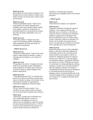1926,57 (g) (1) (xii)
Horizontal de un solo eje disco amoladora. Una
fresadora llevar un disco abrasivo rueda a uno o
ambos extremos de una de motor, rotativo único
eje horizontal.
1926,57 (g) (1) (xiii)
"Pulido y desbarbado ruedas." Todos los de
motor giratorio de ruedas integrado en la
totalidad o parte de los tejidos, madera, fieltro,
cuero, papel, y pueden ser recubiertas con
materiales abrasivos en la periferia de la rueda
para fines de pulido, desbarbado, la luz y la
molienda.
1926,57 (g) (1) (xiv)
"Triturador portátil." Cualquier de motor
rotativo de esmerilado, pulido, desbarbado o
rueda montada de tal forma que puede ser
manipulado manualmente.
.. 1926,57 (g) (1) (xv)
1926,57 (g) (1) (xv)
"Arañazo de ruedas pincel". Todos los de motor
rotativo ruedas hechas de alambre o cerdas, y
utilizados para la limpieza y cero efectos de
cepillado.
1926,57 (g) (1) (xvi)
"Swing-marco de molino". Cualquier de motor
rotativo de esmerilado, pulido, desbarbado o
rueda montada de tal manera que la rueda con
su marco de apoyo se puede manipular más
objetos estacionarios.
1926,57 (g) (1) (xvii)
"Velocidad de presión (VP)." La cinética de la
presión en la dirección del flujo necesario para
causar un líquido en reposo a la corriente en una
determinada velocidad. Es generalmente
expresada en pulgadas de columna de agua.
1926,57 (g) (1) (xviii)
"De eje vertical con disco molino". Una
fresadora con una vertical, rotativo de motor
con un eje horizontal la rueda de disco abrasivo.
1926,57 (g) (2)
"Aplicación". Siempre que la molienda seca,
seca o desbarbado pulido se realiza, la
exposición y el empleado, sin tener en
cuenta el uso de respiradores, supera los límites
de exposición permisible prescrito en 1.926,55
u otras secciones pertinentes de esta parte, un
local de escape sistema de ventilación se
facilitará y se utilizará para mantener
exposiciones de empleados dentro de los límites
prescritos.
.. 1926,57 (g) (3)
1926,57 (g) (3)
"Hood rama de la cañería y los requisitos".
1926,57 (g) (3) (i)
Campanas conectado a sistemas de escape se
utilizará, y esas campanas deberán estar
diseñados, que se encuentra, y colocados de
modo que el polvo o partículas de suciedad se
quedan o se proyecta en la campanas en la
dirección del flujo de aire. No ruedas, discos,
correas, cinturones o deberá ser operado en la
forma y en tal sentido como para causar el
polvo y las partículas de suciedad a ser lanzado
será el operador de la zona de respiración.
1926,57 (g) (3) (ii)
Ruedas de amolar está en el suelo, pedestales,
bancos, y para fines especiales máquinas de
rectificado y abrasivos de corte-fuera de las
ruedas tendrán un porcentaje no inferior al
mínimo los volúmenes de gases de escape se
muestra en la Tabla D-57.1 con una mínima
recomendada conducto velocidad de 4500 pies
por minuto en el rama y 3500 pies por minuto
en el principal. La entrada pérdidas de todas las
campanas, excepto el eje vertical-triturador de
disco de campana, será igual a 0,65 para la
velocidad de presión de una recta de despegue y
la velocidad de presión de 0,45 para un
despegue cónica. La entrada pérdida para el eje
vertical-triturador de disco campana se muestra
en la Figura D-57.1 (siguiente apartado (g) de
esta sección).
 