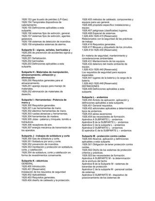 1926.153 gas licuado de petróleo (LP-Gas).
1926.154 Temporales dispositivos de
calentamiento.
1926.155 Definiciones aplicables a esta
subparte.
1926.156 sistemas fijos de extinción, general.
1926.157 sistemas fijos de extinción, agentes
gaseosos.
1926.158 sistemas de detección de incendios.
1926.159 empleados sistemas de alarma.
Subparte G - signos, señales, barricadas y
1926.200 de prevención de accidentes signos y
etiquetas.
1926.201 Señalización.
1926.202 barricadas.
1926.203 Definiciones aplicables a esta
subparte.
Subparte H - Materiales de manipulación,
almacenamiento, utilización y
eliminación
1926.250 Requisitos generales para el
almacenamiento.
1926.251 aparejo equipo para manejo de
materiales.
1926.252 eliminación de materiales de
desecho.
Subparte I - Herramientas - Potencia de
mano y
1926.300 Requisitos generales.
1926.301 Las herramientas de mano.
1926.302 eléctrico herramientas de mano.
1926.303 ruedas abrasivas y herramientas.
1926.304 herramientas de madera.
1926.305 Jotas - palanca y trinquete, tornillo e
hidráulicos.
1926.306 receptores de aire.
1926.307 energía mecánica de transmisión de
los aparatos.
Subparte J - trabajos de soldadura y corte
1926.350 Gas de soldadura y corte.
1926.351 Soldadura por arco y corte.
1926.352 prevención de incendios.
1926.353 Ventilación y protección en soldadura,
corte, y calefacción.
1926.354 de soldadura, corte y calefacción en
forma de revestimientos conservante.
Subparte K - eléctricos
GENERAL
1926.400 Introducción.
1926.401 [Reservado]
Instalación de los requisitos de seguridad
1926.402 Aplicabilidad.
1926.403 Requisitos generales.
1926.404 diseño de cableado y la protección.
1926.405 métodos de cableado, componentes y
equipos para uso general.
1926.406 propósito específico instalaciones y
equipo.
1926.407 peligrosas (clasificadas) lugares.
1926.408 Especial de sistemas.
1,926.409-1926.415 [Reservado]
Relacionados con la seguridad de las prácticas
de trabajo
1926.416 Requisitos generales.
1926.417 Bloqueo y etiquetado de los circuitos.
1,926.418-1926.430 [Reservado]
En materia de seguridad, mantenimiento y
consideraciones ambientales
1926.431 Mantenimiento de los equipos.
1926.432 deterioro del medio ambiente de
equipo.
1,926.433-1926.440 [Reservado]
Los requisitos de seguridad para equipos
especiales
1926.441 lugares de la batería y la carga de la
batería.
1,926.442-1926.448 [Reservado]
DEFINICIONES
1926.449 Definiciones aplicables a esta
subparte.
Subparte L - andamios
1926.450 Ámbito de aplicación, aplicación y
definiciones aplicables a esta subparte.
1926.451 General requisitos.
1926.452 adicionales aplicables a determinados
tipos de andamios.
1926.453 aérea ascensores
1926.454 las necesidades de formación.
Apéndice A SUBPARTE L - andamios
Apéndice B de la SUBPARTE L - andamios
Apéndice C de la subparte L - andamios
Apéndice D SUBPARTE L - andamios
El apéndice E de la SUBPARTE L – andamios
Subparte M - protección contra caídas
1926.500 Alcance, aplicación y definiciones
aplicables a esta subparte.
1926.501 Obligación de tener protección contra
caídas.
1926.502 Otoño de los sistemas de protección
criterios y prácticas.
1926.503 las necesidades de formación.
Apéndice A SUBPARTE M - la determinación
de la anchura del techo
Apéndice B de la Subparte M - sistemas de
barandas de protección
Apéndice C de la subparte M - personal caídas
de sistemas
Apéndice D SUBPARTE M - dispositivo de
posicionamiento de los sistemas de
 