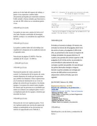 partes en el otro lado del espacio de trabajo, o
partes vivas expuestas a ambos lados
eficazmente protegidas por materiales aislantes.
Cable aislado o barras aislados que funcionen a
no más de 300 voltios no se consideran partes
vivas.
1926.403 (j) (3) (i) (b)
Las partes en una cara y partes de tierra en el
otro lado. Paredes construidas de hormigón,
ladrillo, azulejo o se consideran las superficies
de tierra.
1926.403 (j) (3) (i) (c)
Las partes a ambos lados de la de trabajo [no
vigilado de lo dispuesto en la condición (a)] con
el operador entre.
Nota de pie de página (2) NOTA: Para las
unidades de SI: un pie = 0.3048 m.
.. 1926,403 (j) (3) (ii)
1926.403 (j) (3) (ii)
Iluminación puntos de venta y puntos de
control. La iluminación de los puntos de venta
estarán dispuestos de modo que las personas
que cambiar las lámparas o hacer reparaciones
en el sistema de iluminación no se viven en
peligro de extinción por las partes o los demás
equipos. Los puntos de control serán situados
de manera que las personas no es probable que
entren en contacto con cualquier parte viven o
se desplazan parte de los equipos, mientras que
encender las luces.
1926.403 (j) (3) (iii)
Elevación de vivir sin vigilancia partes. Vivir
sin vigilancia partes por encima de espacio de
trabajo se mantendrán en las elevaciones no
inferior al especificado en la Tabla K-3.
1926.403 (j) (4)
Entrada y el acceso a trabajo. Al menos una
entrada no menos de 24 pulgadas (610 mm)
de ancho y 6 pies y 6 pulgadas (1,98 m) de
alto, se presentará a dar acceso al espacio de
trabajo alrededor de equipo eléctrico. El
cuadro y los paneles de control superior a 48
pulgadas (1,22 m) de ancho, se procederá a
una entrada en cada extremo de esos
consejos cuando sea posible. En caso de que
las partes desnudas energía a ninguna
tensión o partes aisladas con energía por
encima de 600 voltios se encuentran
adyacentes a dicha entrada, que será
vigilado.
[61 FR 5507, febrero 13, 1996]
Reglamentos (Normas - 29 CFR)
Diseño de cableado y la protección. -
1926,404
Reglamentos (Normas - 29 CFR) - Tabla de Contenidos
• Número de Parte: 1.926
• Parte Título: La Seguridad y la Salud Reglamento
para la Construcción
• Subparte: K
• Subparte Título: Eléctrica
• Número de Norma: 1926.404
• Título: Diseño de cableado y la protección.
1926,404 (a)
Identificación y uso de tierra y conductores de
tierra --
 