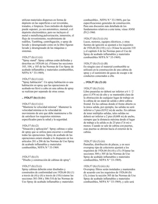 utilizan materiales dispersos en forma de
depósito en las superficies a ser revestidas,
tratados, o limpieza. Esos métodos de depósito
puede suponer, ya sea automático, manual, o el
depósito electrostático, pero no incluyen el
metal o metallizing pulverización, inmersión, el
flujo de revestimiento, recubrimiento de
rodillos, Tumbling, centrifugación, o spray de
lavado y desengrasado como en la libre figuran
lavado y desengrasado de las máquinas o
sistemas.
1926,57 (h) (1) (ii)
"Spray stand". Spray cabinas están definidas y
descritas en 1926,66 (a). (Véanse las secciones
103, 104, y 105 de las Normas de Uso Spray de
acabado inflamables y materiales combustibles,
NFPA N º 33-1969).
1926,57 (h) (1) (iii)
"Spray habitación". Un spray habitación es una
habitación en spray que las operaciones de
acabado-no llevó a cabo en una cabina de spray
se realizan por separado de otras zonas.
.. 1926,57 (h) (1) (iv)
1926,57 (h) (1) (iv)
"Mantiene la velocidad mínima". Mantener la
velocidad mínima es la velocidad de
movimiento de aire que debe mantenerse a fin
de satisfacer los requisitos mínimos
especificados para la salud y la seguridad.
1926,57 (h) (2)
"Situación y aplicación". Spray cabinas o salas
de spray que se utiliza para encerrar o confinar
todas las operaciones. Spray de acabado de las
operaciones estará situado a lo dispuesto en los
artículos 201 a 206 de las Normas de Uso Spray
de acabado inflamables y materiales
combustibles, NFPA N º 33-1969.
1926,57 (h) (3)
"Diseño y construcción de cabinas de spray".
1926,57 (h) (3) (i)
Spray cabinas deberán estar diseñados y
construidos de conformidad con 1926,66 (b) (1)
a través de (4) y (6) a través de (10) (véanse las
secciones 301-304 y 306-310 de las Normas de
Uso Spray de acabado inflamables y materiales
combustibles , NFPA N º 33-1969), por las
especificaciones generales de construcción.
Para una discusión más detallada de los
fundamentos relativos a este tema, véase ANSI
Z9.2-1960.
1926,57 (h) (3) (i) (A)
Luces, motores, equipos eléctricos, y otras
fuentes de ignición se ajustará a los requisitos
de 1926,66 (b) (10) y (c). (Véase la sección 310
y el capítulo 4 de las Normas para el Uso de
Spray de acabado inflamables y materiales
combustibles NFPA N º 33-1969).
1926,57 (h) (3) (i) (B)
En ningún caso el material combustible se
utilizará en la construcción de una cabina de
spray y el suministro de gases de escape o de
conductos conectados a ella.
.. 1926,57 (h) (3) (ii)
1926,57 (h) (3) (ii)
Libre pasarelas no deberá ser inferior a 6 1 / 2
pies (1,976 m) de alto y se mantendrá clara de
la obstrucción de cualquier lugar de trabajo en
la cabina de un stand de salida o abrir cabina
frontal. En las cabinas donde el frente abierto es
la única salida, por ejemplo, las salidas no será
inferior a 3 pies (0,912 m) de ancho. En cabinas
de tener múltiples salidas, tales salidas no
deberá ser inferior a 2 pies (0,608 m) de ancho,
siempre que la distancia máxima desde el lugar
de trabajo a la salida es de 25 pies (7,6 m) o
menos. Cuando se sale de cabina con puertas,
esas puertas se abrirán hacia el exterior de la
cabina.
1926,57 (h) (3) (iii)
Pantallas, distribución de placas, y en seco
overspray tipo de colectores ajustará a los
requisitos de 1926,66 (b) (4) y (5). (Véanse las
secciones 304 y 305 de las Normas de Uso
Spray de acabado inflamables y materiales
combustibles, NFPA N º 33-1969).
1926,57 (h) (3) (iii) (A)
Overspray filtros serán instalados y mantenidos
de acuerdo con los requisitos de 1926,66 (b)
(5), (véase la sección 305 de las Normas de Uso
Spray de acabado inflamables y materiales
combustibles, NFPA N º 33-1969), y sólo será
 