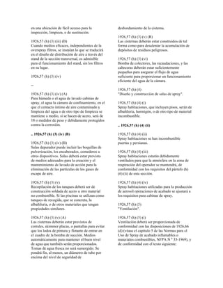 en una ubicación de fácil acceso para la
inspección, limpieza, o de sustitución.
1926,57 (h) (3) (iii) (B)
Cuando medios eficaces, independientes de la
overspray filtros, se instalan lo que se traducirá
en el diseño de distribución de aire a través del
stand de la sección transversal, es admisible
para el funcionamiento del stand, sin los filtros
en su lugar.
1926,57 (h) (3) (iv)
--
1926,57 (h) (3) (iv) (A)
Para húmedo o el agua de lavado cabinas de
spray, el agua la cámara de confinamiento, en el
que el contacto íntimo de aire contaminado y
limpieza del agua o de otro tipo de limpieza se
mantiene a medio, si se hacen de acero, será de
18 o medidor de peso y debidamente protegidos
contra la corrosión.
.. 1926,57 (h) (3) (iv) (B)
1926,57 (h) (3) (iv) (B)
Salas depurador puede incluir las boquillas de
pulverización, los encabezados, comederos u
otros dispositivos. Salas deberá estar provisto
de medios adecuados para la creación y el
mantenimiento de lavado de acción para la
eliminación de las partículas de los gases de
escape de aire.
1926,57 (h) (3) (v)
Recopilación de los tanques deberá ser de
construcción soldada de acero u otro material
no combustible. Si las piscinas se utilizan como
tanques de recogida, que se concreta, la
albañilería, o de otros materiales que tengan
propiedades similares.
1926,57 (h) (3) (v) (A)
Las cisternas deberán estar provistos de
corrales, skimmer placas, o pantallas para evitar
que los lodos de pintura y flotante de entrar en
el cuadro de la bomba de succión. Medios
automáticamente para mantener el buen nivel
de agua que también serán proporcionados.
Tomas de agua fresca no será sumergido. Se
pondrá fin, al menos, un diámetro de tubo por
encima del nivel de seguridad de
desbordamiento de la cisterna.
1926,57 (h) (3) (v) (B)
Las cisternas deberán estar construidos de tal
forma como para desalentar la acumulación de
depósitos de residuos peligrosos.
1926,57 (h) (3) (vi)
Bomba de colectores, las recaudaciones, y las
cabeceras deberán estar suficientemente
pequeñas para asegurar el flujo de agua
suficiente para proporcionar un funcionamiento
eficiente del agua de la cámara.
1926,57 (h) (4)
"Diseño y construcción de salas de spray".
1926,57 (h) (4) (i)
Spray habitaciones, que incluyen pisos, serán de
albañilería, hormigón, o de otro tipo de material
incombustible.
.. 1926,57 (h) (4) (ii)
1926,57 (h) (4) (ii)
Spray habitaciones se han incombustible
puertas y persianas.
1926,57 (h) (4) (iii)
Spray habitaciones estarán debidamente
ventilados para que la atmósfera en la zona de
respiración del operador se mantendrá, de
conformidad con los requisitos del párrafo (h)
(6) (ii) de esta sección.
1926,57 (h) (4) (iv)
Spray habitaciones utilizadas para la producción
de aerosol operaciones de acabado se ajustará a
los requisitos para cabinas de spray.
1926,57 (h) (5)
"Ventilación".
1926,57 (h) (5) (i)
Ventilación deberá ser proporcionada de
conformidad con las disposiciones de 1926,66
(d) (véase el capítulo 5 de las Normas para el
Uso de Spray de acabado inflamables o
materiales combustibles, NFPA N º 33-1969), y
de conformidad con el texto siguiente:
 