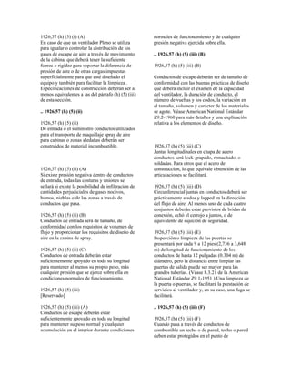 1926,57 (h) (5) (i) (A)
En caso de que un ventilador Pleno se utiliza
para igualar o controlar la distribución de los
gases de escape de aire a través de movimiento
de la cabina, que deberá tener la suficiente
fuerza o rigidez para soportar la diferencia de
presión de aire o de otras cargas impuestas
superficialmente para que esté diseñado el
equipo y también para facilitar la limpieza .
Especificaciones de construcción deberán ser al
menos equivalentes a las del párrafo (h) (5) (iii)
de esta sección.
.. 1926,57 (h) (5) (ii)
1926,57 (h) (5) (ii)
De entrada o el suministro conductos utilizados
para el transporte de maquillaje spray de aire
para cabinas o zonas aledañas deberán ser
construidos de material incombustible.
1926,57 (h) (5) (ii) (A)
Si existe presión negativa dentro de conductos
de entrada, todas las costuras y uniones se
sellará si existe la posibilidad de infiltración de
cantidades perjudiciales de gases nocivos,
humos, nieblas o de las zonas a través de
conductos que pasa.
1926,57 (h) (5) (ii) (B)
Conductos de entrada será de tamaño, de
conformidad con los requisitos de volumen de
flujo y proporcionar los requisitos de diseño de
aire en la cabina de spray.
1926,57 (h) (5) (ii) (C)
Conductos de entrada deberán estar
suficientemente apoyado en toda su longitud
para mantener al menos su propio peso, más
cualquier presión que se ejerce sobre ella en
condiciones normales de funcionamiento.
1926,57 (h) (5) (iii)
[Reservado]
1926,57 (h) (5) (iii) (A)
Conductos de escape deberán estar
suficientemente apoyado en toda su longitud
para mantener su peso normal y cualquier
acumulación en el interior durante condiciones
normales de funcionamiento y de cualquier
presión negativa ejercida sobre ella.
.. 1926,57 (h) (5) (iii) (B)
1926,57 (h) (5) (iii) (B)
Conductos de escape deberán ser de tamaño de
conformidad con las buenas prácticas de diseño
que deberá incluir el examen de la capacidad
del ventilador, la duración de conducto, el
número de vueltas y los codos, la variación en
el tamaño, volumen y carácter de los materiales
se agote. Véase American National Estándar
Z9.2-1960 para más detalles y una explicación
relativa a los elementos de diseño.
1926,57 (h) (5) (iii) (C)
Juntas longitudinales en chapa de acero
conductos será lock-grapado, remachado, o
soldadas. Para otros que el acero de
construcción, lo que equivale obtención de las
articulaciones se facilitará.
1926,57 (h) (5) (iii) (D)
Circunferencial juntas en conductos deberá ser
prácticamente atados y lapped en la dirección
del flujo de aire. Al menos uno de cada cuatro
conjuntos deberán estar provistos de bridas de
conexión, echó el cerrojo a juntos, o de
equivalente de sujeción de seguridad.
1926,57 (h) (5) (iii) (E)
Inspección o limpieza de las puertas se
presentará por cada 9 a 12 pies (2,736 a 3,648
m) de longitud de funcionamiento de los
conductos de hasta 12 pulgadas (0.304 m) de
diámetro, pero la distancia entre limpiar las
puertas de salida puede ser mayor para las
grandes tuberías. (Véase 8.3.21 de la American
National Estándar Z9.1-1951.) Una limpieza de
la puerta o puertas, se facilitará la prestación de
servicios al ventilador y, en su caso, una fuga se
facilitará.
.. 1926,57 (h) (5) (iii) (F)
1926,57 (h) (5) (iii) (F)
Cuando pasa a través de conductos de
combustible un techo o de pared, techo o pared
deben estar protegidos en el punto de
 