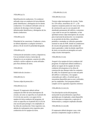 1926,404 (a) (1)
Identificación de conductores. Un conductor
utilizado como un conductor de tierra deberán
poder identificarse y distinguirse de los demás
conductores. Un conductor utilizado como un
conductor de descarga a tierra de equipo
deberán poder identificarse y distinguirse de los
demás conductores.
1926,404 (a) (2)
Polaridad de las conexiones. Conductor a tierra
no deberá adjuntarse a cualquier terminal o
plomo a fin de invertir la polaridad designada.
1926,404 (a) (3)
Utilización de terminales a tierra y dispositivos.
Con un terminal a tierra o tierra-tipo de
dispositivo en un recipiente, conector de cable,
enchufe o archivo adjunto no serán utilizados
para fines distintos de tierra.
1926,404 (b)
Subdivisión de circuitos --
1926,404 (b) (1)
Terreno culpa de protección --
1926,404 (b) (1) (i)
General. El empresario deberá utilizar
cualquiera de fallo de tierra interruptores de
circuito, tal como se especifica en el párrafo (b)
(1) (ii) de esta sección o un seguro de los
equipos de tierra conductor del programa, tal
como se especifica en el párrafo (b) (1) (iii) de
esta sección para proteger a los empleados en
las obras de construcción. Estos requisitos son,
además de cualesquiera otros requisitos para
conductores de los equipos de tierra.
.. 1926,404 (b) (1) (ii)
1926,404 (b) (1) (ii)
Terreno culpa interruptores de circuito. Todos
los 120-voltios, monofásico de 15 - y 20-
amperios recipiente puntos de venta en las obras
de construcción, que no son una parte del
alambrado permanente del edificio o estructura
y que están en uso por los empleados, se han
aprobado terreno culpa interruptores de circuito
para el personal de protección. Los recipientes
en un período de dos hilos, monofásico
portátiles o montadas en vehículos generador
nominal no más de 5kW, donde los conductores
de circuito del generador están aislados del
marco generador y todas las demás superficies
de tierra, no necesita ser protegida con suelo
culpa circuito interruptores.
1926,404 (b) (1) (iii)
Aseguró a los equipos de tierra conductor del
programa. El empresario deberá establecer y
aplicar un seguro de los equipos de tierra
conductor del programa en las obras de
construcción que abarque todos los conjuntos
de cable, los recipientes que no sean una parte
del edificio o estructura, y los equipos
conectados por cable y el enchufe que se
encuentran disponibles para su uso o utilizados
por los empleados. Este programa deberá
cumplir con los siguientes requisitos mínimos:
1926,404 (b) (1) (iii) (A)
Una descripción escrita del programa,
incluyendo los procedimientos específicos
aprobados por el empleador, estará disponible
en la obra para su inspección y copia por el
Subsecretario y cualquier empleado afectado.
1926,404 (b) (1) (iii) (B)
El empresario deberá designar a una o más
personas competentes (según se define en
 