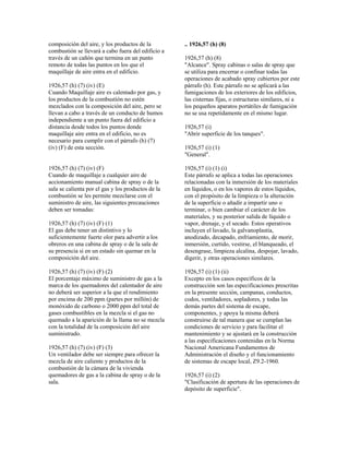composición del aire, y los productos de la
combustión se llevará a cabo fuera del edificio a
través de un cañón que termina en un punto
remoto de todas las puntos en los que el
maquillaje de aire entra en el edificio.
1926,57 (h) (7) (iv) (E)
Cuando Maquillaje aire es calentado por gas, y
los productos de la combustión no estén
mezclados con la composición del aire, pero se
llevan a cabo a través de un conducto de humos
independiente a un punto fuera del edificio a
distancia desde todos los puntos donde
maquillaje aire entra en el edificio, no es
necesario para cumplir con el párrafo (h) (7)
(iv) (F) de esta sección.
1926,57 (h) (7) (iv) (F)
Cuando de maquillaje a cualquier aire de
accionamiento manual cabina de spray o de la
sala se calienta por el gas y los productos de la
combustión se les permite mezclarse con el
suministro de aire, las siguientes precauciones
deben ser tomadas:
1926,57 (h) (7) (iv) (F) (1)
El gas debe tener un distintivo y lo
suficientemente fuerte olor para advertir a los
obreros en una cabina de spray o de la sala de
su presencia si en un estado sin quemar en la
composición del aire.
1926,57 (h) (7) (iv) (F) (2)
El porcentaje máximo de suministro de gas a la
marca de los quemadores del calentador de aire
no deberá ser superior a la que el rendimiento
por encima de 200 ppm (partes por millón) de
monóxido de carbono o 2000 ppm del total de
gases combustibles en la mezcla si el gas no
quemado a la aparición de la llama no se mezcla
con la totalidad de la composición del aire
suministrado.
1926,57 (h) (7) (iv) (F) (3)
Un ventilador debe ser siempre para ofrecer la
mezcla de aire caliente y productos de la
combustión de la cámara de la vivienda
quemadores de gas a la cabina de spray o de la
sala.
.. 1926,57 (h) (8)
1926,57 (h) (8)
"Alcance". Spray cabinas o salas de spray que
se utiliza para encerrar o confinar todas las
operaciones de acabado spray cubiertos por este
párrafo (h). Este párrafo no se aplicará a las
fumigaciones de los exteriores de los edificios,
las cisternas fijas, o estructuras similares, ni a
los pequeños aparatos portátiles de fumigación
no se usa repetidamente en el mismo lugar.
1926,57 (i)
"Abrir superficie de los tanques".
1926,57 (i) (1)
"General".
1926,57 (i) (1) (i)
Este párrafo se aplica a todas las operaciones
relacionadas con la inmersión de los materiales
en líquidos, o en los vapores de estos líquidos,
con el propósito de la limpieza o la alteración
de la superficie o añadir a impartir uno o
terminar, o bien cambiar el carácter de los
materiales, y su posterior salida de líquido o
vapor, drenaje, y el secado. Estos operativos
incluyen el lavado, la galvanoplastia,
anodizado, decapado, enfriamiento, de morir,
inmersión, curtido, vestirse, el blanqueado, el
desengrase, limpieza alcalina, despojar, lavado,
digerir, y otras operaciones similares.
1926,57 (i) (1) (ii)
Excepto en los casos específicos de la
construcción son las especificaciones prescritas
en la presente sección, campanas, conductos,
codos, ventiladores, sopladores, y todas las
demás partes del sistema de escape,
componentes, y apoya la misma deberá
construirse de tal manera que se cumplan las
condiciones de servicio y para facilitar el
mantenimiento y se ajustará en la construcción
a las especificaciones contenidas en la Norma
Nacional Americana Fundamentos de
Administración el diseño y el funcionamiento
de sistemas de escape local, Z9.2-1960.
1926,57 (i) (2)
"Clasificación de apertura de las operaciones de
depósito de superficie".
 