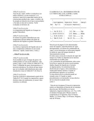 1926,57 (i) (2) (vi)
Tasa de gas, vapor, niebla o evolución es un
índice numérico, en una escala de 1 a 4,
inclusive, tanto de la capacidad relativa de la
cisterna para producir gas, vapor, o niebla y de
la energía en relación con el que se proyectados
o llevados al alza de la cisterna. Tarifa
evaluadas en términos de
1926,57 (i) (2) (vi) (A)
La temperatura del líquido en el tanque en
grados Fahrenheit;
1926,57 (i) (2) (vi) (B)
El número de grados Fahrenheit que esta
temperatura está por debajo del punto de
ebullición del líquido en grados Fahrenheit;
1926,57 (i) (2) (vi) (C)
La relativa evaporación del líquido aún en el
aire a temperatura ambiente en una escala
arbitraria - rápido, medio lento, o nula, y
.. 1926,57 (i) (2) (vi) (D)
1926,57 (i) (2) (vi) (D)
En la medida en que el tanque de gases o la
niebla produce en una escala arbitraria - alto,
medio y bajo, y nulo. (Véase la Tabla D-57.10,
Nota 2.) Depende de gases electroquímicos o
procesos mecánicos, los efectos de que tienen
que ser evaluadas individualmente para cada
instalación (véase la Tabla D-57.10, Nota 3).
1926,57 (i) (2) (vii)
Tasa de evolución se determinará a partir de la
Tabla D-57.10. Cuando la evaporación y gases
distintos tipos de rendimiento, el menor valor
numérico se utilizará.
CUADRO D-57,10 - DETERMINACIÓN DE
LA TARIFA DEL GAS, VAPOR, o niebla
EVOLUCIÓN (1)
Nota de pie de página (1) En determinadas
clases de equipos, específicamente de vapor
desengrasantes, un interno de condensador de
vapor o nivel termostato se utiliza para impedir
la salida de vapor del tanque durante el
funcionamiento normal.
En tales casos, la tasa de evolución de vapor del
tanque en el taller no depende de los factores
enumerados en la tabla, pero
y no a anomalías de procedimiento, tales como
la de llevar vapores de acción excesivamente
rápida, dragout de líquido por el arrastre
en algunas partes, la contaminación de
disolvente por el agua y otros materiales, o
inadecuado balance térmico. Cuando el
procedimiento operativo es excelente,
La tasa efectiva de la evolución puede ser
tomado como 4. Cuando se opere
procedimiento es el promedio, la tasa efectiva
de la evolución se puede tomar
como 3.
Nota de pie de página (2) tasa de evaporación
relativa se determina en función de los métodos
descritos por AK Doolittle en el sector
industrial y Ingeniería Química, vol. 27 p. 1169,
(3) donde el tiempo para 100 por ciento la
evaporación es el siguiente: Fast: 0-3 horas;
Medio: 3-12 horas; Baja: 12-50 horas; Ninguna:
más de 50 horas.
 