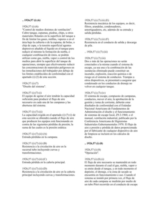 .. 1926,57 (i) (6)
1926,57 (i) (6)
"Control de medios distintos de ventilación".
Cubre tanque, espumas, piedras, chips, u otros
materiales flotantes en la superficie del tanque a
fin de limitar los gases, nieblas, vapores o en el
área bajo la cubierta o de la espuma, de bolas, o
chip de capa, o la tensión superficial agentes
depresivos añadido al líquido en el tanque para
reducir al mínimo la formación de niebla, o
cualquier combinación de éstos, se podrán
utilizar como gas, niebla, vapor o control de los
medios para abrir la superficie del tanque de
operaciones, siempre que efectivamente reducir
las concentraciones de materiales peligrosos en
las inmediaciones del trabajador por debajo de
los límites establecidos de conformidad con el
apartado (i) (2) de esta sección.
1926,57 (i) (7)
"Diseño del sistema".
1926,57 (i) (7) (i)
El equipo de agotar el aire tendrán la capacidad
suficiente para producir el flujo de aire
necesario en cada una de las campanas y las
aberturas del sistema.
1926,57 (i) (7) (ii)
La capacidad exigida en el apartado (i) (7) (i) de
esta sección se obtendrá cuando el flujo de aire
que producen los equipos está funcionando en
contra de las siguientes pérdidas de presión, la
suma de las cuales es la presión estática:
1926,57 (i) (7) (ii) (A)
Entrada pérdidas en la campana.
1926,57 (i) (7) (ii) (B)
Resistencia a la circulación de aire en la
sucursal tubo incluyendo curvas y
transformaciones.
1926,57 (i) (7) (ii) (C)
Entrada pérdida en la cañería principal.
1926,57 (i) (7) (ii) (D)
Resistencia a la circulación de aire en la cañería
principal incluyendo curvas y transformaciones.
1926,57 (i) (7) (ii) (E)
Resistencia mecánica de los equipos, es decir,
filtros, arandelas, condensadores,
amortiguadores, etc, además de su entrada y
salida pérdidas.
1926,57 (i) (7) (ii) (F)
Resistencia en el conducto de salida y descarga
de pila.
.. 1926,57 (i) (7) (iii)
1926,57 (i) (7) (iii)
Dos o más de las operaciones no serán
conectados a la misma cuando el sistema de
escape, ya sea una o la combinación de las
sustancias eliminado puede constituir un
incendio, explosión, reacción química o de
riesgo en el sistema de conductos. Trampas u
otros dispositivos, se presentará a asegurar que
condensado en los conductos de drenaje no
volver en cualquier tanque.
1926,57 (i) (7) (iv)
El sistema de escape, compuesto de campanas,
conductos, mover el aire, la aprobación de la
gestión y toma de corriente, deberán estar
diseñados de conformidad con el Estándar
Nacional Americano de Fundamentos de
Administración el diseño y el funcionamiento
de sistemas de escape local, Z9.2-1960, o el
manual, ventilación industrial, publicado por la
Conferencia Americana de Higienistas
Industriales Gubernamentales 1970. El flujo de
aire a presión y pérdida de datos proporcionada
por el fabricante de cualquier dispositivo de aire
de limpieza se incluirá en los cálculos de
diseño.
.. 1926,57 (i) (8)
1926,57 (i) (8)
"Operación".
1926,57 (i) (8) (i)
El flujo de aire necesario se mantendrá en todo
momento durante el cual el gas, niebla, vapor o
se emite desde el tanque, y en todo momento el
depósito, el drenaje, o la zona de secado se
encuentra en funcionamiento o uso. Cuando el
sistema se instaló por primera vez, el flujo de
aire de cada campana se medirán por medio de
un tubo Pitot recorrido en el conducto de escape
 